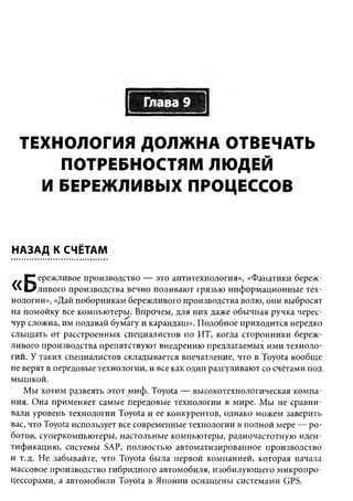 ТЕХНОЛОГИЯ ДОЛЖНА ОТВЕЧАТЬ
      ПОТРЕБНОСТЯМ ЛЮДЕЙ
    И БЕРЕЖЛИВЫХ ПРОЦЕССОВ


НАЗАД К СЧЁТАМ

   Г " ережливое производство — это антитехнология», «Фанатики береж-
   ^ /л и в о г о производства вечно поливают грязью информационные тех­
нологии», «Дай поборникам бережливого производства волю, они выбросят
на помойку все компьютеры. Впрочем, для них даже обычная ручка черес­
чур сложна, им подавай бумагу и карандаш». Подобное приходится нередко
слышать от расстроенных специалистов по ИТ, когда сторонники береж­
ливого производства препятствуют внедрению предлагаемых ими техноло­
гий. У таких специалистов складывается впечатление, что в Toyota вообще
не верят в передовые технологии, и все как один разгуливают со счётами под
мышкой.
   Мы хотим развеять этот миф. Toyota — высокотехнологическая компа­
ния. Она применяет самые передовые технологии в мире. Мы не сравни­
вали уровень технологии Toyota и ее конкурентов, однако можем заверить
вас, что Toyota использует все современные технологии в полной мере — ро­
ботов, суперкомпьютеры, настольные компьютеры, радиочастотную иден­
тификацию, системы SAP, полностью автоматизированное производство
и т.д. Не забывайте, что Toyota была первой компанией, которая начала
массовое производство гибридного автомобиля, изобилующего микропро­
цессорами, а автомобили Toyota в Японии оснащены системами GPS.
 