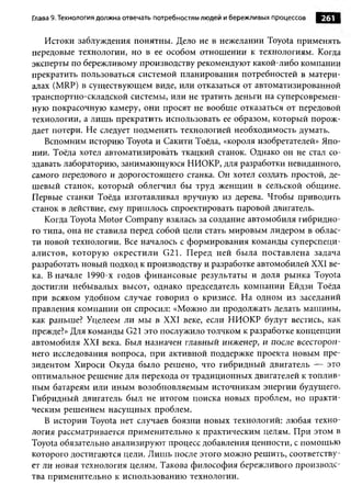 Глава 9. Технология должна отвечать потребностям людей и бережливы х процессов   261

   Истоки заблуждения понятны. Дело не в нежелании Toyota применять
передовые технологии, но в ее особом отношении к технологиям. Когда
эксперты по бережливому производству рекомендуют какой-либо компании
прекратить пользоваться системой планирования потребностей в матери­
алах (MRP) в существующем виде, или отказаться от автоматизированной
транспортно-складской системы, или не тратить деньги на суперсовремен­
ную покрасочную камеру, они просят не вообще отказаться от передовой
технологии, а лишь прекратить использовать ее образом, который порож­
дает потери. Не следует подменять технологией необходимость думать.
   Вспомним историю Toyota и Сакити Тоёда, «короля изобретателей» Япо­
нии. Тоёда хотел автоматизировать ткацкий станок. Однако он не стал со­
здавать лабораторию, занимающуюся НИОКР, для разработки невиданного,
самого передового и дорогостоящего станка. Он хотел создать простой, де­
шевый станок, который облегчил бы труд женщин в сельской общине.
Первые станки Тоёда изготавливал вручную из дерева. Чтобы приводить
станок в действие, ему пришлось спроектировать паровой двигатель.
   Когда Toyota Motor Company взялась за создание автомобиля гибридно­
го типа, она не ставила перед собой цели стать мировым лидером в облас­
ти новой технологии. Все началось с формирования команды суперспеци­
алистов, которую окрестили G21. Перед ней была поставлена задача
разработать новый подход к производству и разработке автомобилей XXI ве­
ка. В начале 1990-х годов финансовые результаты и доля рынка Toyota
достигли небывалых высот, однако председатель компании Ейдзи Тоёда
при всяком удобном случае говорил о кризисе. На одном из заседаний
правления компании он спросил: «Можно ли продолжать делать машины,
как раньше? Уцелеем ли м ы в XXI веке, если НИОКР будут вестись, как
прежде?» Для команды G21 это послужило толчком к разработке концепции
автомобиля XXI века. Был назначен главный инженер, и после всесторон­
него исследования вопроса, при активной поддержке проекта новым пре­
зидентом Хироси Окуда было решено, что гибридный двигатель — это
оптимальное решение для перехода от традиционных двигателей к топлив­
ным батареям или иным возобновляемым источникам энергии будущего.
Гибридный двигатель был не итогом поиска новых проблем, но практи­
ческим решением насущных проблем.
   В истории Toyota нет случаев боязни новых технологий: любая техно­
логия рассматривается применительно к практическим целям. При этом в
Toyota обязательно анализируют процесс добавления ценности, с помощью
которого достигаются цели. Лишь после этого можно решить, соответству­
ет ли новая технология целям. Такова философия бережливого производс­
тва применительно к использованию технологии.
 