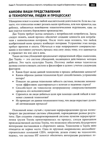Глава 9. Технология должна отвечать потребностям людей и бережливы х процессов   263


КАКОВЫ ВАШИ ПРЕДСТАВЛЕНИЯ
О ТЕХНОЛОГИИ, ЛЮДЯХ И ПРОЦЕССАХ?
Убеждения лежат в основе любой мыслительной деятельности. Если вы счи­
таете, что технология может решить ваши проблемы, или вам нравится, как
ребенку, забавляться новейшими технологическими игрушками, едва ли
вам удастся освоить бережливое производство.
   Дао Toyota требует всегда начинать с потребностей потребителя. Затем
следует понять, какой процесс обеспечит создание ценности для потреби­
теля с наименьшими потерями. После этого надо осознать, что любой
изобретенный вами процесс изобилует потерями. Устранение этих потерь
требует времени и опыта. Обучаться в ходе непрерывного совершенство­
вания и постоянно улучшать процесс под силу лишь тому, кто занимается
и управляет им изо дня в день.
   Такая система убеждений предполагает определенный образ мышления.
Дао Toyota — это система убеждений, касающихся действенных методов
работы. Это часть культуры Toyota. Поэтому любая новая технология
должна соответствовать системе и философии в целом с учетом следующих
факторов:
   • Каков будет вклад данной технологии в процесс добавления ценности?
   • Каким образом данная технология будет способствовать устранению
       потерь?
   • Повысит ли данная технология гибкость системы, позволяя экономи­
       чески эффективно адаптироваться к взлетам и падениям спроса?
   • Способствует ли технология непрерывному совершенствованию
       процесса его исполнителями?
   • Стремятся ли люди добиться цели при помощи самой гибкой и наи­
       менее сложной технологии?
   • Не приводит ли данная технология к тому, что люди перестают думать
       об оптимизации процесса?

   Описанный ниже случай с пунктами перераспределения грузов иллюс­
трирует две различные системы убеждений, порождающие разные резуль­
таты. При создании стандартизированной системы пунктов перераспреде­
ления грузов Toyota ориентировалась на процесс, следуя принципам
производственной системы Toyota, что позволило обеспечить безупречную
интеграцию поставщиков и сборочного завода. Технологии в Toyota явно
отводится не первое место. Одна из крупных американских автомобиле­
строительных компаний США, напротив, делала ставку на технологию,
надеясь, что системы ИТ помогут обеспечить интеграцию различных ло­
 