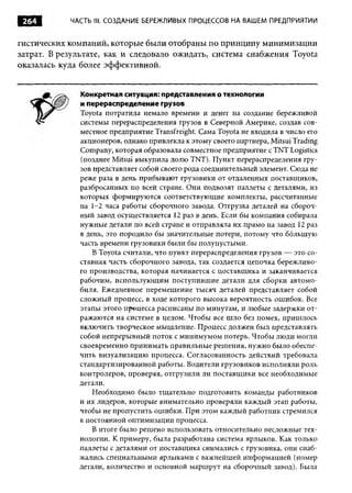 264        ЧАСТЬ III. СОЗДАНИЕ БЕРЕЖЛИВЫХ ПРОЦЕССОВ НА ВАШЕМ ПРЕДПРИЯТИИ


гистических компаний, которые были отобраны по принципу минимизации
затрат. В результате, как и следовало ожидать, система снабжения Toyota
оказалась куда более эффективной.


              Конкретная ситуация: представления о технологии
              и перераспределение грузов
              Toyota потратила немало времени и денег на создание бережливой
              системы перераспределения грузов в Северной Америке, создав сов­
              местное предприятие Transfreight. Сама Toyota не входила в число его
              акционеров, однако привлекла к этому своего партнера, Mitsui Trading
              Company, которая образовала совместное предприятие с TNT Logistics
              (позднее Mitsui выкупила долю TNT). Пункт перераспределения гру­
              зов представляет собой своего рода соединительный элемент. Сюда не
              реже раза в день прибывают грузовики от отдаленных поставщиков,
              разбросанных по всей стране. Они подвозят паллеты с деталями, из
              которых формируются соответствующие комплекты, рассчитанные
              на 1-2 часа работы сборочного завода. Отгрузка деталей на сбороч­
              ный завод осуществляется 12 раз в день. Если бы компания собирала
              нужные детали по всей стране и отправляла их прямо на завод 12 раз
              в день, это породило бы значительные потери, потому что большую
              часть времени грузовики были бы полупустыми.
                  В Toyota считали, что пункт перераспределения грузов — это со­
              ставная часть сборочного завода, так создается цепочка бережливо­
              го производства, которая начинается с поставщ ика и заканчивается
              рабочим, использующ им поступившие детали для сборки автомо­
              биля. Ежедневное перемещение тысяч деталей представляет собой
              сложный процесс, в ходе которого высока вероятность ошибок. Все
              этапы этого процесса расписаны по минутам, и любые задержки от­
              ражаются на системе в целом. Чтобы все шло без помех, пришлось
              включить творческое мышление. Процесс должен был представлять
              собой непрерывный поток с минимумом потерь. Чтобы люди могли
              своевременно принимать правильные решения, нужно было обеспе­
              чить визуализацию процесса. Согласованность действий требовала
              стандартизированной работы. Водители грузовиков исполняли роль
              контролеров, проверяя, отгрузили ли поставщ ики все необходимые
              детали.
                  Необходимо было тщательно подготовить команды работников
              и их лидеров, которые внимательно проверяли каждый этап работы,
              чтобы не пропустить ошибки. При этом каждый работник стремился
              к постоянной оптимизации процесса.
                  В итоге было решено использовать относительно несложные тех­
              нологии. К примеру, была разработана система ярлыков. Как только
              паллеты с деталями от поставщика снимались с грузовика, они снаб­
              жались специальными ярлыками с важнейшей информацией (номер
              детали, количество и основной маршрут на сборочный завод). Была
 
