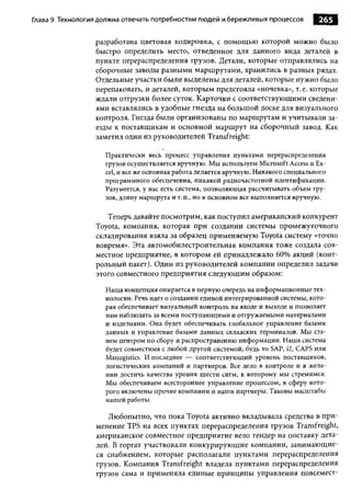 Глава 9. Технология должна отвечать потребностям л ю дей и бережливы х процессов       265

                  разработана цветовая кодировка, с помощью которой можно было
                  быстро определить место, отведенное для данного вида деталей в
                  пункте перераспределения грузов. Детали, которые отправлялись на
                  сборочные заводы разными маршрутами, хранились в разных рядах.
                  Отдельные участки были выделены для деталей, которые нужно было
                  перепаковать, и деталей, которым предстояла «ночевка», т. е. которые
                  ждали отгрузки более суток. Карточки с соответствующими сведени­
                  ями вставлялись в удобные гнезда на большой доске для визуального
                  контроля. Гнезда были организованы по маршрутам и учитывали за­
                  езды к поставщикам и основной маршрут на сборочный завод. Как
                  заметил один из руководителей Transfreight:

                     Практически весь процесс управления пунктами перераспределения
                     грузов осуществляется вручную. Мы используем Microsoft Access и Ex­
                     cel, и все же основная работа делается вручную. Никакого специального
                     программного обеспечения, никакой радиочастотной идентификации.
                     Разумеется, у нас есть система, позволяю щ ая рассчитывать объем гру­
                     зов, длину маршрута и т. п., но в основном все выполняется вручную.

                     Теперь давайте посмотрим, как поступил американский конкурент
                  Toyota, компания, которая при создании системы промежуточного
                  складирования взяла за образец применяемую Toyota систему «точно
                  вовремя». Эта автомобилестроительная компания тоже создала сов­
                  местное предприятие, в котором ей принадлежало 60% акций (конт­
                  рольный пакет). Один из руководителей компании определил задачи
                  этого совместного предприятия следующим образом:

                     Наша концепция опирается в первую очередь на информационные тех­
                     нологии. Речь идет о создании единой интегрированной системы, кото­
                     рая обеспечивает визуальный контроль на входе и выходе и позволяет
                     нам наблюдать за всеми поступающ ими и отгружаемыми материалами
                     и изделиями. Она будет обеспечивать глобальное управление базами
                     данных и управление базами данных складских терминалов. Мы ста­
                     нем центром по сбору и распространению информации. Наша система
                     будет совместима с любой другой системой, будь то SAP, i2, CAPS или
                     Manugistics. И последнее — соответствующий уровень поставщиков,
                     логистических компаний и партнеров. Все дело в контроле и в жела­
                     нии достичь качества уровня шести сигм, к которому мы стремимся.
                     Мы обеспечиваем всестороннее управление процессом, в сферу кото­
                     рого включены прочие компании и наши партнеры. Таковы масштабы
                     нашей работы.

                     Любопытно, что пока Toyota активно вкладывала средства в при­
                  менение TPS на всех пунктах перераспределения грузов Transfreight,
                  американское совместное предприятие вело тендер на поставку дета­
                  лей. В торгах участвовали конкурирующие компании, занимающие­
                  ся снабжением, которые располагали пунктами перераспределения
                  грузов. Компания Transfreight владела пунктами перераспределения
                  грузов сама и применяла единые принципы управления повсемест-
 