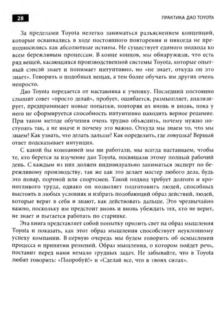 28                                                      ПРАКТИКА ДАО TOYOTA


    За пределам и Toyota нелегко зан и м аться разъ ясн ен и ем кон ц еп ци й ,
которы е осваивались в ходе постоянного повторения и никогда не п ре­
подносились как абсолю тные истины . Не сущ ествует единого подхода ко
всем береж ливым процессам. В конце концов, мы обнаруж или, что есть
ряд вещ ей, касаю щ ихся производственной системы Toyota, которы е оп ы т­
н ы й сэнсэй знает и поним ает интуитивно, но «не знает, откуда он это
знает». Говорить о подобны х вещ ах, а тем более обучать им других очень
непросто.
    Дао Toyota передается от наставника к ученику. П оследний постоянно
слы ш ит совет «просто делай», пробует, ошибается, разм ы ш ляет, анализи­
рует, предпринимает новы е попы тки, повторяя их вновь и вновь, пока у
него не сформируется способность интуитивно находить верное решение.
П ри таком методе обучения очень трудно объяснить, почему нужно п о­
ступать так, а не иначе и почему это важно. Откуда мы знаем то, что мы
знаем? Как узнать, что делать дальше? Как определить, где ловушка? Верный
ответ подсказывает интуиция.
    С какой бы компанией мы ни работали, мы всегда настаиваем, чтобы
те, кто берется за изучение дао Toyota, посвящ али этому полны й рабочий
день. С каждым из них должен индивидуально заниматься эксперт по бе­
реж ливому производству, так же как это делает мастер любого дела, будь
это повар, портной или спортсмен. Такой подход требует долгого и кро­
потливого труда, однако он позволяет подготови ть лю дей, способны х
выстоять в лю бых условиях и избрать подобаю щ ий образ действий, людей,
которые верят в себя и знают, как действовать дальше. Это чрезвычайно
важно, поскольку им предстоит вновь и вновь убеждать тех, кто не верит,
не знает и пытается работать по старинке.
    Эта книга представляет собой попы тку пролить свет на образ мы ш ления
Toyota и показать, как этот образ м ы ш ления способствует неуклонному
успеху компании. В первую очередь мы будем говорить об осмыслении
процесса и принятии реш ений. Образ мы ш ления, о котором пойдет речь,
поставит перед нами немало трудны х задач. Не забывайте, что в Toyota
лю бят говорить: «Попробуй!» и «Сделай все, что в твоих силах».
 
