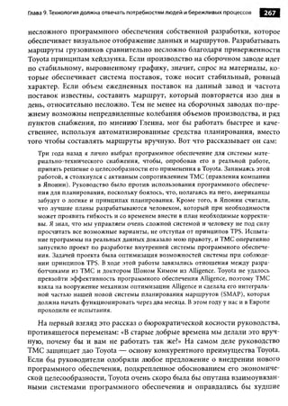 Глава 9. Технология должна отвечать потребностям людей и бережливых процессов   267

несложного программного обеспечения собственной разработки, которое
обеспечивает визуальное отображение данных и маршрутов. Разрабатывать
маршруты грузовиков сравнительно несложно благодаря приверженности
Toyota принципам хейдзунка. Если производство на сборочном заводе идет
по стабильному, выровненному графику, значит, спрос на материалы, ко­
торые обеспечивает система поставок, тоже носит стабильный, ровный
характер. Если объем ежедневных поставок на данный завод и частота
поставок известны, составить маршрут, который повторяется изо дня в
день, относительно несложно. Тем не менее на сборочных заводах по-пре-
жнему возможны непредвиденные колебания объемов производства, и ряд
пунктов снабжения, по мнению'Гленна, мог бы работать быстрее и каче­
ственнее, используя автоматизированные средства планирования, вместо
того чтобы составлять маршруты вручную. Вот что рассказывает он сам:
   Три года назад я лично выбрал 