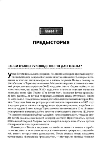 ПРЕДЫСТОРИЯ



ЗАЧЕМ НУЖНО РУКОВОДСТВО ПО ДАО TOYOTA?

    спех Toyota не вызывает сомнений. Компания заслужила прекрасную репу­
У   тацию благодаря непревзойденному качеству автомобилей, которые поль­
зуются неизменно высоким спросом, и низким затратам. По всем стандартам
рентабельность Toyota весьма высока. М ногомиллиардные доходы и постоян­
ный резерв денежных средств в 30-50 млрд долл. могут убедить любого — эта
компания знает, что делает. В 2004 году, когда на полках книжных магазинов
появилась книга «Дао Toyota» (The Toyota Way), компания Toyota продолжа­
ла бить рекорды. За тот год ее прибыль составила свыше 10 трлн иен (около
10 млрд долл.), что сделало ее самой рентабельной компанией в истории Япо­
нии. Тенденция бить все рекорды рентабельности сохранилась и в 2005 году,
когда доля рынка многих конкурирую щих ф ирм сокращалась, а прибыль да­
валась с трудом. В этом же году Toyota завоевала первое место в 10 из 18 катего­
рий в рейтинге первоначального качества американского агентства J.D. Power.
По мнению компании H arbour Associates, производительность труда на заво­
дах Toyota самая высокая во всей Северной Америке. При этом объем продаж
компании в Северной Америке постоянно рос, в то время как объемы продаж
ее американских конкурентов падали.
    Однако роль Toyota в м ировом масш табе не сводится только к зараба­
ты ванию денег и не ограничивается изготовлением прекрасных автомоби­
лей, водить которые одно удовольствие. Toyota создала новую парадигму
производства. «Бережливое производство», — этот термин впервые появился
 
