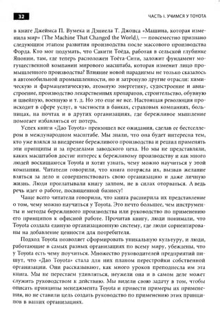 32                                                ЧАСТЬ I. УЧИМСЯ У TOYOTA


в книге Джеймса П. Вумека и Д эниела Т. Джонса «М ашина, которая изм е­
нила мир» (The M achine That Changed the W orld), — повсеместно признано
следующим этапом развития производства после массового производства
Форда. Кто мог подумать, что Сакити Тоёда, работая в сельской глубинке
Японии, там, где теперь расположен Тоёта-Сити, залож ит фундамент м о­
гущ ественной компании мирового масштаба, которая изменит лицо п ро­
мы ш ленного производства? Влияние новой парадигмы не только сказалось
в автомобильной промы ш ленности, но и затронуло другие отрасли: хи м и ­
ческую и фармацевтическую , атомную энергетику, судостроение и авиа­
строение, производство лекарственных препаратов, строительство, обувную
и швейную , военную и т. д. Но это еще не все. Н астоящ ая револю ция п ро­
исходит в сфере услуг, в частности в банках, страховых компаниях, боль­
ницах, на почтах и в других организациях, где береж ливое м ы ш ление
помогает избавляться от потерь.
   Успех книги «Дао Toyota» превзош ел все ожидания, сделав ее бестселле­
ром в международном масштабе. М ы знали, что она будет интересна тем,
кто уже взялся за внедрение бережливого производства и реш ил применять
эти принципы и за пределами заводского цеха. Но мы не представляли,
каких масш табов достиг интерес к бережливому производству и как много
людей восхищ аю тся Toyota и хотят узнать, чему мож но научиться у этой
ком пании. Ч итатели говорили, что книга п отрясла их, вы звав желание
взяться за дело и соверш енствовать свою организацию и даже личную
жизнь. Люди проглатывали книгу залпом, не в силах оторваться. А ведь
речь идет о работе, посвящ енной бизнесу!
   Чащ е всего читатели говорили, что книга расш ирила их представление
о том, чему мож но научиться у Toyota. Это нечто большее, чем инструм ен­
ты и методы бережливого производства или руководство по применению
его принципов к оф исной работе. П рочитав книгу, люди понимали, что
Toyota создала единую организационную систему, где люди сориентирова­
ны на добавление ценности для потребителя.
   Подход Toyota позволяет сформ ировать уникальную культуру, и люди,
работаю щ ие в самых разны х организациях по всему миру, убеждены, что
у Toyota есть чему поучиться. М ножество руководителей предприятий п и ­
ш ут, что «Дао Toyota» стала для них планом перестройки собственной
организации. О ни рассказываю т, как много уроков преподнесла им эта
книга. Мы не перестаем удивляться, неужели она и в самом деле может
служить руководством к действию. М ы видели свою задачу в том, чтобы
описать принципы менеджмента Toyota и привести прим еры их прим ене­
ния, но не ставили цель создать руководство по прим енению этих п рин ц и ­
пов в ваш их организациях.
 