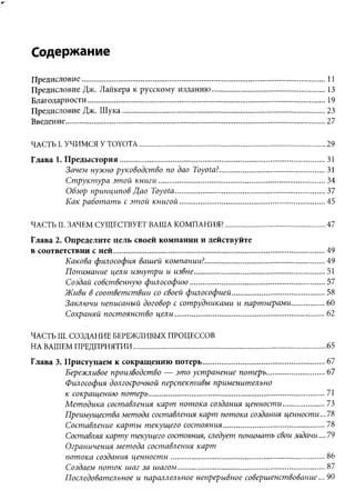 Содержание
Предисловие...................................................................................................................... 11
Предисловие Дж. Лайкера к русскому изданию.......................................................13
Благодарности................................................................................................................... 19
Предисловие Дж. Ш ука.................................................................................................. 23
Введение.............................................................................................................................. 27

ЧАСТЬ I. УЧИМСЯ У TOYOTA.......................................................................................... 29
Глава 1. П реды стория................................................................................................... 31
         Зачем нужно руководство по дао Toyota?...................................................31
         Структура этой книги .................................................................................34
         Обзор принципов Дао Toyota........................................................................ 37
         Как работать с этой книгой...................................................................... 45

ЧАСТЬ II. ЗАЧЕМ СУЩЕСТВУЕТ ВАША КОМПАНИЯ?................................................ 47
Глава 2. Определите цель своей компании и действуйте
в соответствии с ней.......................................................................................................49
         Какова философия вашей компании?.......................................................... 49
         Понимание цели изнутри и извне............................................................... 51
         Создай собственную философию................................................................. 57
         Живи в соответствии со своей философией.............................................58
         Заключи неписаный договор с сотрудниками и партнерами............... 60
         Сохраняй постоянство ц ели ........................................................................ 62

ЧАСТЬ III. СОЗДАНИЕ БЕРЕЖЛИВЫХ ПРОЦЕССОВ
НА ВАШЕМ ПРЕДПРИЯТИИ..............................................................................................65
Глава 3. Приступаем к сокращению потерь........................................................... 67
         Бережливое производство — это устранение потерь............................ 67
         Философия долгосрочной перспективы применительно
         к сокращению потерь..................................................................................... 71
         Методика составления карт потока создания ценности....................73
         Преимущества метода составления карт потока создания ценности...78
         Составление карты текущего состояния.................................................78
         Составляя карту текущего состояния, следует понимать свои задачи.... 79
         Ограничения метода составления карт
         потока создания ценност и.......................................................................... 86
         Создаем поток шаг за шагом....................................................................... 87
         Последовательное и параллельное непрерывное совершенствование... 90
 