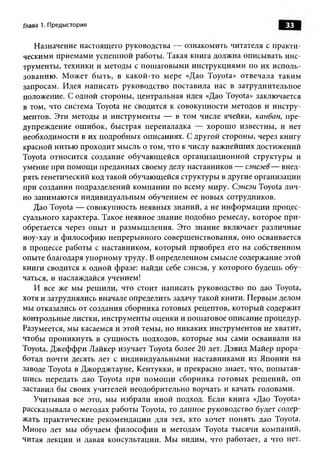 Глава 1. Предыстория                                                   33

   Назначение настоящ его руководства — ознакомить читателя с практи­
ческими приемами успеш ной работы. Такая книга должна описывать инс­
трументы, техники и методы с пош аговы ми инструкциями по их исполь­
зованию . М ожет бы ть, в какой -то мере «Дао Toyota» отвечала таким
запросам. Идея написать руководство поставила нас в затруднительное
положение. С одной стороны, центральная идея «Дао Toyota» заключается
в том, что система Toyota не сводится к совокупности методов и инстру­
ментов. Эти методы и инструменты — в том числе ячейки, канбан, пре­
дупреждение ош ибок, бы страя переналадка — хорош о известны, и нет
необходимости в их подробны х описаниях. С другой стороны, через книгу
красной нитью проходит мысль о том, что к числу важ нейш их достижений
Toyota относится создание обучаю щ ейся организационной структуры и
умение при пом ощ и преданных своему делу наставников — сэнсэев — внед­
рять генетический код такой обучающейся структуры в другие организации
при создании подразделений ком пании по всему миру. Сэнсэи Toyota лич­
но занимаю тся индивидуальны м обучением ее новы х сотрудников.
   Дао Toyota — совокупность неявных знаний, а не инф орм ац ии процес­
суального характера. Такое неявное знание подобно ремеслу, которое п ри ­
обретается через опы т и разм ы ш ления. Это знание включает различные
ноу-хау и философ ию непреры вного соверш енствования, оно осваивается
в процессе работы с наставником, которы й приобрел его на собственном
опыте благодаря упорном у труду. В определенном смысле содержание этой
книги сводится к одной фразе: найди себе сэнсэя, у которого будешь обу­
чаться, и наслаждайся учением!
   И все же мы реш или, что стоит написать руководство по дао Toyota,
хотя и затруднялись вначале определить задачу такой книги. П ервы м делом
мы отказались от создания сборника готовых рецептов, которы й содержит
контрольные листки, инструменты оценки и пошаговое описание процедур.
Разумеется, мы касаемся и этой темы, но никаких инструментов не хватит,
чтобы проникнуть в сущ ность подходов, которые мы сами осваивали на
Toyota. Д ж еф ф ри Лайкер изучает Toyota более 20 лет. Дэвид М айер п рора­
ботал почти десять лет с индивидуальны ми наставниками из Японии на
заводе Toyota в Джорджтауне, Кентукки, и прекрасно знает, что, попы тав­
ш ись передать дао Toyota п ри п ом ощ и сборника готовы х реш ений, он
заставил бы своих учителей неодобрительно ворчать и качать головами.
   Учитывая все это, мы избрали иной подход. Если книга «Дао Toyota»
рассказывала о методах работы Toyota, то данное руководство будет содер­
жать практические рекомендации для тех, кто хочет понять дао Toyota.
Много лет мы обучаем ф и лософ и и и методам Toyota тысячи компаний,
читая лекции и давая консультации. М ы видим, что работает, а что нет.
 