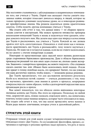 34                                                ЧАСТЬ I. УЧИМСЯ У TOYOTA


Мы постоянно сталкиваемся с заблуждениями и неправильны м поним ани­
ем того, как учиться у Toyota. П орой нам выпадает счастье увидеть под­
линны е маяки, которы е помогаю т двигаться вперед, и людей, которые не
только прекрасно усваивают полученные уроки, но и новаторски развива­
ю т приобретенны е знания. М ы реш или поделиться своим практическим
опытом, чтобы помочь другим компаниям учиться у Toyota.
    М ы отдаем себе отчет в том, что данная книга — не сборник практи­
ческих советов и инструкций. Мы можем привести множество примеров
воплощ ения концепций Toyota в ж изнь и поделиться теми уроками, кото­
рые довелось получить нам. М ы делаем еще один шаг вперед в осмыслении
дао Toyota и рассказываем, как учиться у Toyota. Каждый из вас должен
пройти этот путь самостоятельно. Относитесь к этой книге как к возм ож ­
ности практиковать дао Toyota и размыш ляйте, чему можете научиться у
Toyota вы. Но идеи так и останутся идеями, если вы не станете использовать
их по-своему с учетом конкретны х условий.
   Некоторые из представленных здесь мыслей могут вызвать разногласия
среди сторонников бережливого производства. Даже в области бережливого
производства решений тех или иных задач столько же, сколько самих экспер­
тов. Знакомясь с конкретным примером, вы можете подумать: «Это следовало
сделать именно так» или «Можно было использовать иной подход». И если
вам придет в голову подобная мысль, это прекрасно! Значит, что вы усвоили
эти идеи достаточно хорошо, чтобы понять — возможны разные решения.
   Дао Toyota предполагает, что для достиж ения ж елаемого результата
всегда есть несколько путей, главное — учиться, разм ы ш лять о том, чему
вы научились, прим енять свои знания и думать о процессе, непрерывно
соверш енствуя его таким образом, чтобы в долгосрочной перспективе ваша
организация росла и крепла.
   Вам может показаться, что мы обош ли своим вним анием некоторые
значимые аспекты дао Toyota. М ы этого не отрицаем. Поскольку по лю бой
теме, затронутой здесь, мож но написать отдельную книгу, мы попытались
осветить только самые важные вопросы, которые часто упускаются из виду.
М ы отдаем себе отчет в том, что мы могли пропустить нечто важное и
будем рады ваш им замечаниям, которые учтем в дальнейш ей работе.



СТРУКТУРА ЭТОЙ КНИГИ

О тправной точкой для этой книги служит четы рехкомпонентная модель,
описанная в книге «Дао Toyota». Ее составляющие: ф илософ ия, процесс, со­
трудники и партнеры и реш ение проблем (надо признать, что речь в таком
 
