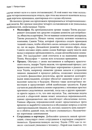 Глава 1. Предыстория                                                  35

случае может идти и о пяти составляю щ их). В этой книге мы тоже исполь­
зуем четы рехкомпонентную модель, при этом мы немного изменили исход-
ный перечень принципов, адаптировав его к целям обучения.
   На высш ем уровне мы продолжаем придерживаться четы рехкомпонент­
ной модели. Вот краткое описание четырех составляю щ их и их уникальны х
особенностей, свойственных Toyota:
      •   Ф илософия. Н а принципиальном уровне лидеры Toyota рассмат­
          ривают компанию как средство создания ценности для потребите­
          ля, общества и партнеров. Это не наивные политические декларации.
          Такова реальность. Начало такому подходу положил основатель
          компании, Сакити Тоёда, который стремился создать приводной
          ткацкий станок, чтобы облегчить ж изнь женщ ин в сельской общ и­
          не, где он вырос. Дальнейшее развитие этот подход обрел, когда
          Сакити поставил перед своим сыном Кийтиро задачу внести свой
          вклад в мировую промышленность, создав автомобильную компа­
          нию. Это накладывает свой отпечаток и на ны неш них лидеров
          Toyota. Философия — основа всех остальных принципов.
      •   Процесс. Обучаясь у своих наставников и набираясь практиче­
          ского опыта, лидеры Toyota видели, что правильны й процесс дает
          правильные результаты. Некоторые м ероприятия в рамках под­
          хода Toyota, наприм ер снижение уровня запасов и устранение
          л иш ни х движ ений в процессе работы , позволяю т немедленно
          улучш ить финансовы е результаты, другие являю тся долгосроч­
          ны м и инвестициями, которые обеспечат снижение затрат и п о­
          выш ение качества в будущем. И менно такие долгосрочные и н ­
          вестиции и представляют собой наибольш ие трудности. В ряде
          случаев их рентабельность можно определить с помощ ью простых
          причинно-следственны х аналогий, тогда как в других приходит­
          ся просто верить в то, что они окупятся. Так, ежечасная подача
          деталей к сборочной линии может показаться нерациональной,
          однако п рин ц ип и ально она способствует обеспечению потока.
          Равны м образом нерациональной может представляться трата
          времени на выработку консенсуса и обсуждение вопроса со всеми
          заинтересованны ми лицами, но, пытаясь замкнуть цепь накорот­
          ко и обойти данны й этап, вы будете сталкиваться с бесконечны­
          ми коротким и замыканиями.
      •   Сотрудники и партнеры. Д обавляйте ценность ваш ей орган и ­
          зации, стимулируя своих сотрудников и партнеров соверш енс­
          твоваться. П роизводственную систему Toyota (TPS) как-то н а­
          звали «системой уваж ения к человеку». П орой нам кажется, что
 