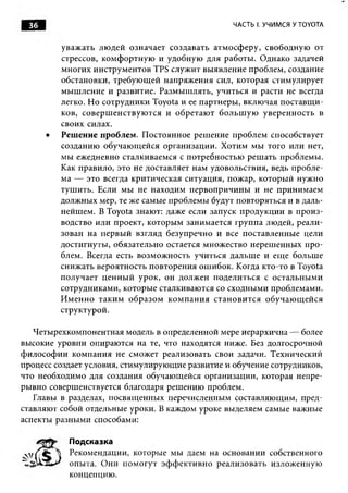 36                                                         ЧАСТЬ I. УЧИМСЯ У TOYOTA


           уваж ать лю дей означает создавать атм осф еру, свободную от
           стрессов, ком ф ортную и удобную для работы . Однако задачей
           м ногих инструм ентов TPS служит вы явление проблем , создание
           обстановки, требую щ ей напряж ения сил, которая стимулирует
           м ы ш ление и развитие. Разм ы ш лять, учиться и расти не всегда
           легко. Но сотрудники Toyota и ее партнеры , вклю чая п оставщ и ­
           ков, со вер ш ен ствую тся и об ретаю т б ольш ую уверен н ость в
           своих силах.
       •   Реш ение проблем. П остоянное реш ение проблем способствует
           созданию обучаю щ ейся организации. Х отим мы того или нет,
           мы ежедневно сталкиваемся с потребностью реш ать проблемы.
           Как правило, это не доставляет нам удовольствия, ведь пробле­
           ма — это всегда критическая ситуация, пож ар, которы й нужно
           туш ить. Если мы не находим первопри чин ы и не приним аем
           долж ны х мер, те же самые проблемы будут повторяться и в даль­
           нейш ем. В Toyota знают: даже если запуск продукции в п рои з­
           водство или проект, которы м занимается группа людей, реали­
           зован на первы й взгляд безупречно и все поставленны е цели
           достигнуты , обязательно остается множ ество нереш енны х п р о ­
           блем. Всегда есть возм ож ность учиться дальш е и ещ е больш е
           снижать вероятность повторения ош ибок. Когда кто-то в Toyota
           получает ц ен н ы й урок, он долж ен п оделиться с остальны м и
           сотрудниками, которы е сталкиваются со сходными проблемами.
           И м ен н о так и м о б р азо м к о м п а н и я стан о в и тся об учаю щ ей ся
           структурой.

    Четырехкомпонентная модель в определенной мере иерархична — более
высокие уровни опираю тся на те, что находятся ниже. Без долгосрочной
ф и лософ и и ком пания не сможет реализовать свои задачи. Технический
процесс создает условия, стимулирующ ие развитие и обучение сотрудников,
что необходимо для создания обучаю щейся организации, которая непре­
ры вно совершенствуется благодаря реш ению проблем.
    Главы в разделах, посвящ енны х перечисленным составляю щ им, пред­
ставляют собой отдельные уроки. В каждом уроке выделяем самые важные
аспекты разны ми способами:

             Подсказка
             Рекомендации, которы е мы даем на основании собственного
             опыта. О ни п ом огут эф ф екти в н о реали зовать излож енную
             концепцию.
 