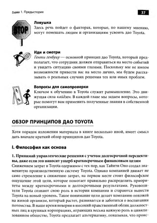 Глава 1. Предыстория                                                37

             Ловушка
              Здесь речь пойдет о факторах, которые, по нашему мнению,
              могут помешать людям и организациям усвоить дао Toyota.




              Иди и смотри
              Генти генбуцу — основной принцип дао Toyota, который пред­
             полагает, что сотрудник должен отправиться на место событий
             и увидеть ситуацию своими глазами. Поскольку мы не имеем
             возможности привести вас на место лично, мы будем расска­
             зывать о реальных случаях решения тех или иных проблем.

              Вопросы для самопроверки
             Ключом к обучению в Toyota служит размышление. Это дви­
             жущая сила кайдзен. В каждой главе мы задаем вопросы, кото­
             рые помогут вам применить полученные знания в собственной
             организации.


ОБЗОР ПРИНЦИПОВ ДАО TOYOTA

Хотя порядок изложения материала в книге несколько иной, имеет смысл
дать вначале краткий обзор принципов дао Toyota.

I. Философия как основа
1. Принимай управленческие решения с учетом долгосрочной перспекти­
вы, даже если это наносит ущерб краткосрочным финансовым целям
Снижением затрат в Toyota одержимы с тех пор, как Тайити Оно создал зна­
менитую производственную систему Toyota. Однако компанией движет не
само стремление к снижению затрат, на первом месте стоит философское
ощущение этой цели, которое помогает правильно распределить приори­
теты между краткосрочными и долгосрочными результатами. Руководи­
тели Toyota сознают свою роль в истории компании и стараются вывести
Toyota на новый уровень. Такое понимание цели делает компанию похожей
на живой организм, который растет, развивается и заботится о воспитании
потомства. В наше время неверия в высокий нравственный облик должност­
ных лиц в крупных корпорациях, играющих весьма важную роль в цивили­
зованном обществе, Toyota предлагает альтернативу, показывая, что проис­
 