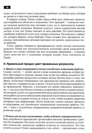 38                                                    ЧАСТЬ I. УЧИМСЯ У TOYOTA


ходит, когда десятки тысяч сотрудников работают на общ ую цель, которая
не сводится к простому деланию денег.
   В первую очередь Toyota ставит перед собой цель добавлять ценность
для потребителя, общ ества и экономики. Этот принцип — основа не толь­
ко создания продуктов или поставки услуг, но и деятельности каждого
подразделения ком пании. Важный подтекст такого определения миссии
состоит в том, что Toyota отвечает за свои действия. Эта ответственность
неизбежно ложится на плечи всех лидеров компании. Так повелось с первых
лет истории ф ирм ы , когда К ийтиро Тоёда оставил пост президента, п о­
скольку экономическая ситуация вынудила его уволить значительное чис­
ло рабочих.
   Столь твердая готовность придерж иваться своей миссии изначально
вы деляла Toyota как п роизводствен н ую ком панию среди конкурентов.
Именно это служит основой для всех остальных п р и н ц и п о в ... и именно
этого зачастую нет у ко м п ан и й , которы е ж елаю т бы ть п охож и м и на
Toyota.

II. Правильный процесс дает правильные результаты
2. Процесс в виде непрерывного потока способствует выявлению проблем
Создать «поток» — значит свести к нулю количество времени, которое ра­
бота простаивает в очереди, ожидая, пока за нее кто-нибудь возьмется. П е­
рестройка рабочих процессов и создание потока обы чно ведут к тому, что
время, изначально необходимое для производства продукта или заверш е­
ния проекта, сокращ ается раз в десять. Лучш е всего поток просматривается
на производстве. Впрочем, в ком пании его мож но наблю дать повсемест­
но, — вся культура бизнеса основана на принципе потока создания ценнос­
ти, который служит альтернативой обычному ритм у работы над проектами,
когда работа делается небольш им и порциям и и постоянно останавливается.
Однако смысл создания потока не только в том, чтобы ускорить движение
материала или инф орм ации. П оток позволяет связать воедино процессы
и сотрудников, что способствует немедленному выявлению проблем. П о­
ток — ключ к подлинном у непреры вному соверш енствованию процесса и
развитию людей.

3. Используй систему вытягивания, чтобы избежать перепроизводства
Ваш потребитель п редъявляет ч резвы ч ай н о вы сокие треб ован и я к у р о в ­
ню обслуж ивания. Он хочет п олучи ть детали в н уж н ы й м ом ент и в н уж ­
ном количестве, наруш ени е граф и ка отгрузки не допускается. Ч то вам
остается делать? О твет н ап раш и вается сам собой — орган и зовать склад
 