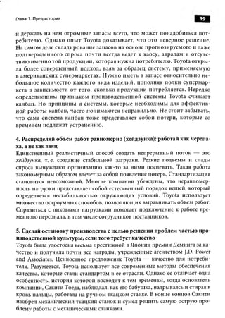 Глава 1. Предыстория                                                          39

и держ ать на нем о гром н ы е запасы всего, что мож ет понадоби ться п о т­
ребителю . О днако о п ы т Toyota доказы вает, что это неверное реш ение.
Н а самом деле склади рован и е запасов на основе прогнози руем ого и даже
подтверж денного спроса п очти всегда ведет к хаосу, авралам и отсутс­
твию им ен н о той п р одукц и и , которая нуж на потребителю . Toyota о ткр ы ­
ла более соверш ен ны й подход, взяв за образец систему, п рим еняем ую
в ам ериканских суперм аркетах. Н уж но им еть в запасе отн оси тельно н е­
больш ое количество каж дого вида изделий, п о п ол н яя п олки суп ерм ар­
кета в зависим ости от того, сколько п родукци и п отребляется. Нередко
определяю щ им п р и зн ак ом п рои звод ствен н ой системы Toyota считаю т
канбан. Н о п р и н ц и п ы и систем ы , которы е необходим ы для э ф ф е к т и в ­
н ой работы канбан, часто п он и м аю тся неп равильн о. Н е стоит забы вать,
что сама система канбан тоже п редставляет собой п отери , которы е со
врем енем подлеж ат устранению .

4. Распределяй объем работ равномерно (хейдзунка): работай как черепа­
ха, а не как заяц
Единственный реалистичны й способ создать непреры вны й поток — это
хейдзунка, т. е. создание стабильной загрузки. Резкие подъемы и спады
спроса вынуждаю т организацию как-то за ним и поспевать. Такая работа
закономерным образом влечет за собой появление потерь. С тандартизация
становится невозможной. М ногие компании убеждены, что неравномер­
ность нагрузки представляет собой естественный порядок вещ ей, который
определяется нестабильностью окруж аю щ их условий. Toyota использует
множество остроумных способов, позволяю щ их вы равнивать объем работ.
Справиться с пиковы ми нагрузками помогает подключение к работе вре­
менного персонала, в том числе сотрудников поставщ иков.

5. Сделай остановку производства с целью решения проблем частью про­
изводственной культуры, если того требует качество
Toyota была удостоена весьма престиж ной в Я понии прем ии Деминга за ка­
чество и получила почти все награды, учрежденные агентством J.D. Power
and Associates. Ценностное предложение Toyota — качество для потреби­
теля. Разумеется, Toyota использует все современные методы обеспечения
качества, которые стали стандартом в ее отрасли. Однако ее отличает одна
особенность, история которой восходит к тем временам, когда основатель
компании, Сакити Тоёда, наблюдал, как его бабушка, надрываясь и стирая в
кровь пальцы, работала на ручном ткацком станке. В конце концов Сакити
изобрел механический ткацкий станок и сумел реш ить самую острую про­
блему работы с механическими станками.
 