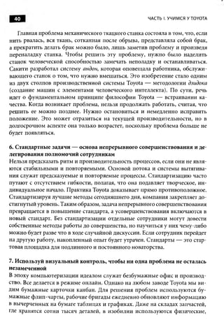 40                                                ЧАСТЬ I. УЧИМСЯ У TOYOTA


   Главная проблема механического ткацкого станка состояла в том, что, если
нить рвалась, вся ткань, сотканная после обрыва, представляла собой брак,
а прекратить делать брак можно было, лиш ь заметив проблему и произведя
переналадку станка. Чтобы реш ить эту проблему, нуж но было наделить
станок человеческой способностью замечать неполадку и останавливаться.
Сакити разработал систему андон, которая оповещ ала работника, обслужи­
вающего станок о том, что нужно вмешаться. Это изобретение стало одним
из двух столпов производственной системы Toyota — методологии дзидока
(создание м аш ин с элементами человеческого интеллекта). По сути, речь
идет о фундаментальном принципе философии Toyota — встраивании ка­
чества. Когда возникает проблема, нельзя продолжать работать, считая, что
реш ить ее можно позднее. Н ужно остановиться и немедленно исправить
положение. Это может отразиться на текущ ей производительности, но в
долгосрочном аспекте она только возрастет, поскольку проблема больше не
будет появляться.

6. Стандартные задачи — основа непрерывного совершенствования и де­
легирования полномочий сотрудникам
Н ельзя предсказать ритм и производительность процессов, если они не явля­
ются стабильными и повторяемыми. Основой потока и системы вытягива­
ния служат предсказуемые и повторяемые процессы. Стандартизацию часто
путают с отсутствием гибкости, полагая, что она подавляет творческое, ин­
дивидуальное начало. П рактика Toyota доказывает прямо противоположное.
Стандартизируя лучш ие методы сегодняшнего дня, компания закрепляет до­
стигнутый уровень. Таким образом, задача непрерывного совершенствования
превращается в повыш ение стандарта, а усоверш енствования включаются в
новый стандарт. Без стандартизации отдельные сотрудники могут довести
собственные методы работы до совершенства, но научиться у них чему-либо
можно будет разве что в ходе случайной дискуссии. Если сотрудник перейдет
на другую работу, накопленный опыт будет утрачен. Стандарты — это стар­
товая площ адка для подлинного и постоянного новаторства.

7. И спользуй визуальный контроль, чтобы ни одна проблема не осталась
незамеченной
В эпоху компью теризации идеалом служат безбумажные оф ис и производ­
ство. Все делается в режиме онлайн. Однако на лю бом заводе Toyota мы ви­
дим бумажные карточки канбан. Для реш ения проблем используются бу­
мажные ф лип-чарты , рабочие бригады ежедневно обновляю т инф орм ацию
в вычерченных на бумаге таблицах и графиках. Даже на складах запчастей,
где хранятся сотни тысяч деталей, в изобилии использую тся физические,
 