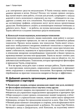 Глава 1. Предыстория                                                  41

а не электронны е средства визуализации. В Toyota повсюду видны всевоз­
можные ярлы ки и метки. Почему? П отому что человек привы к смотреть.
Ему нужно видеть свою работу, стеллаж для деталей, супермаркет с запасом
изделий и иметь возможность определить на глаз — соблюдаются ли стан­
дартные условия, или есть отклонения. Рассматривая понятны е и нагляд­
но составленные графики, сотрудники могут вести весьма продуктивные
дискуссии. Необходимость следить за компью тером отвлекает внимание от
рабочего места. Люди — не роботы , им нужны визуальны е индикаторы , и
Toyota заботится о создании понятны х средств оповещ ения.

8. И спользуй только н адеж ную , и сп ы танн ую технологию
Технология призвана помогать лю дям выполнять свою работу в соответ­
ствии со стандартным процессом, но они не долж ны становиться рабами
технологии. Процесс всегда важнее, чем технология. Toyota имеет печаль­
ны й опы т необдуманного внедрения новейш ей технологии и старается не
повторять своих ош ибок. Поскольку Toyota уделяет самое пристальное вн и ­
мание стабильности, надежности и предсказуемости, она очень осторожна
в отнош ении внедрения неопробованны х технологий в бизнес-процессы,
производственные системы или продукцию . Toyota не желает платить дань
повальному увлечению новом одны м и методами, пока не убедится, что это
действительно необходимо. Технологии, которые противоречат ф илософ ии
и принципам Toyota, отвергаются.
    В то же время, когда речь идет о новых методах работы, Toyota неизмен­
но заинтересована использовать современную технологию и призы вает
своих сотрудников к неш аблонному мышлению. Всесторонне изученная и
опробованная на практике технология внедряется быстро и эффективно.

III. Добавляй ценность организации, развивая своих
сотрудников и партнеров
9. Воспитывай лидеров, которые досконально знают свое дело, исповеду­
ют ф илософ ию компании и могут научить этому других
Toyota не покупает лидеров, она взращ ивает их сама. Если нуж но найти ру­
ководителя для управления подразделением предприятия и критерием при
отборе кандидата служит уровень специальны х знаний (например, в облас­
ти логистики) и управленческие навыки, мож но найти много прекрасных
менеджеров, которые без промедления возьмутся за дело. П ри этом Toyota
в Японии редко нанимает менеджеров со стороны, хотя ей приходится идти
на это при создании подразделений за рубежом. По оценке Гари Конвиса,
президента завода в Джорджтауне, ш тат Кентукки, на подготовку нового
 