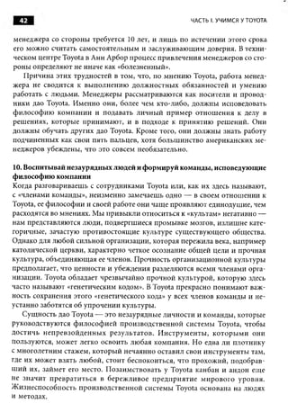42                                                         ЧАСТЬ I. УЧИМСЯ У TOYOTA


менеджера со стороны требуется 10 лет, и лиш ь по истечении этого срока
его можно считать самостоятельны м и заслуж иваю щ им доверия. В техни­
ческом центре Toyota в Анн А рбор процесс привлечения менеджеров со сто­
роны определяют не иначе как «болезненный».
   П ричина этих трудностей в том, что, по мнению Toyota, работа менед­
жера не сводится к вы полнению долж ностны х обязанностей и умению
работать с лю дьми. М енеджеры рассматриваю тся как носители и провод­
ники дао Toyota. И м енно они, более чем кто-либо, долж ны исповедовать
ф илософ ию ком пании и подавать личны й п рим ер отн ош ен и я к делу в
реш ениях, которые принимаю т, и в подходе к принятию реш ений. Они
долж ны обучать других дао Toyota. Кроме того, они долж ны знать работу
подчиненных как свои пять пальцев, хотя больш инство американских ме­
неджеров убеждены, что это совсем необязательно.

10. Воспитывай незаурядны х людей и формируй команды, исповедующ ие
ф илософ ию компании
Когда разговариваеш ь с сотрудниками Toyota или, как их здесь называют,
с «членами команды», неизменно замечаеш ь одно — в своем отнош ении к
Toyota, ее ф илософ ии и своей работе они чащ е проявляю т единодушие, чем
расходятся во мнениях. М ы привы кли относиться к «культам» негативно —
нам представляю тся люди, подвергш иеся промы вке мозгов, излиш не кате­
горичные, зачастую противостоящ ие культуре сущ ествую щ его общества.
Однако для лю бой сильной организации, которая переж ила века, например
католической церкви, характерно четкое осознание общ ей цели и прочная
культура, объединяю щ ая ее членов. П рочность организационной культуры
предполагает, что ценности и убеждения разделяются всеми членами орга­
низации. Toyota обладает чрезвы чайно прочной культурой, которую здесь
часто называю т «генетическим кодом». В Toyota прекрасно понимаю т важ­
ность сохранения этого «генетического кода» у всех членов команды и не­
устанно заботятся об упрочении культуры.
    С ущ ность дао Toyota — это незаурядны е личности и команды , которые
руководствую тся ф и лософ и ей производственной системы Toyota, чтобы
дости чь н еп р ев зо й д ен н ы х резул ьтатов. И н стр у м ен ты , к о то р ы м и они
пользую тся, может легко освоить лю бая ком пания. Н о едва ли плотнику
с многолетним стажем, которы й нечаянно оставил свои инструм енты там,
где их может взять лю бой, стоит беспокоиться, что прохож ий, подобрав­
ш и й их, займет его место. П озаим ствовать у Toyota канбан и андон еще
не значит п р евр ати ться в береж ливое п р ед п ри яти е м и рового уровня.
Ж изнеспособность производственной системы Toyota основана на людях
и методах.
 