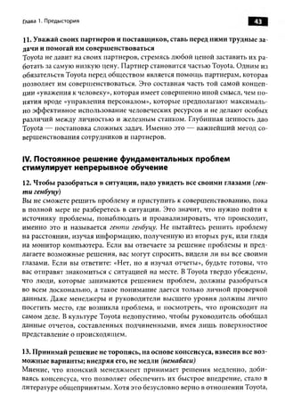 Глава 1. Предыстория                                                  43

11. Уважай своих партнеров и поставщиков, ставь перед ними трудные за­
дачи и помогай им совершенствоваться
Toyota не давит на своих партнеров, стремясь лю бой ценой заставить их р а­
ботать за самую низкую цену. П артнер становится частью Toyota. О дним из
обязательств Toyota перед общ еством является пом ощ ь партнерам, которая
позволяет им соверш енствоваться. Это составная часть той самой концеп­
ции «уважения к человеку», которая имеет соверш енно иной смысл, чем п о­
нятия вроде «управления персоналом», которые предполагают максималь­
но эф ф ективное использование человеческих ресурсов и не делают особых
различий между личностью и ж елезным станком. Глубинная ценность дао
Toyota — постановка сложных задач. И менно это — важ нейш ий метод со­
верш енствования сотрудников и партнеров.


IV. Постоянное решение фундаментальных проблем
стимулирует непрерывное обучение
12. Чтобы разобраться в ситуации, надо увидеть все своими глазами (ген-
т и генбуцу)
Вы не сможете реш ить проблем у и приступить к соверш енствованию , пока
в полной мере не разберетесь в ситуации. Это значит, что нуж но пойти к
источнику проблемы, понаблю дать и проанализировать, что происходит,
именно это и называется генти генбуцу. Не пытайтесь реш ить проблему
на расстоянии, изучая и нф орм ацию , полученную из вторы х рук, или глядя
на монитор компьютера. Если вы отвечаете за реш ение проблемы и пред­
лагаете возможны е реш ения, вас могут спросить, видели ли вы все своими
глазами. Если вы ответите: «Нет, но я изучал отчеты», будьте готовы, что
вас отправят знаком иться с ситуацией на месте. В Toyota твердо убеждены,
что люди, которые занимаю тся реш ением проблем, долж ны разобраться
во всем досконально, а такое понимание дается только личной проверкой
данных. Даже менеджеры и руководители высшего уровня долж ны лично
посетить место, где возникла проблема, и посмотреть, что происходит на
самом деле. В культуре Toyota недопустимо, чтобы руководитель обобщ ал
данные отчетов, составленных подчиненны ми, имея лиш ь поверхностное
представление о происходящ ем.

13. Принимай решение не торопясь, на основе консенсуса, взвесив все воз­
можные варианты; внедряя его, не медли (немаваси)
М нение, что японский менеджмент принимает реш ения медленно, доби­
ваясь консенсуса, что позволяет обеспечить их быстрое внедрение, стало в
литературе общ еприняты м . Хотя это безусловно верно в отнош ении Toyota,
 