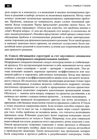 44                                                ЧАСТЬ I. УЧИМСЯ У TOYOTA


дело скорее не в консенсусе, а в выявлении и анализе потенциальны х про­
блем и реш ений и выборе лучш его из возмож ны х вариантов. Метод «пяти
почему» позволяет досконально проанализировать первопричины пробле­
мы. Проблема, лежащ ая на поверхности, редко служит подлинной п ри ­
чиной. Когда сотрудник Toyota представляет реш ение своему боссу, тот
первым делом спрашивает: «Откуда вам известно, что проблема именно в
этом?» Второй вопрос: «С кем вы обсуждали этот вопрос, и согласились ли
они с ваш им решением?» Немаваси представляет собой процесс совместного
обсуждения проблем и потенциальны х реш ений со всеми заинтересован­
ны м и сторонами для п рин яти я единодуш ного реш ения. Хотя такой процесс
и занимает довольно много времени, он помогает осущ ествить более мас­
ш табны й поиск реш ений и подготовить условия для оперативной реализа­
ции принятого реш ения.

14. Станьте обучающ ейся структурой за счет неустанного самоанализа
 (хансей) и непрерывного совершенствования (кайдзен)
Н епрерывное соверш енствование следует непосредственно за стабилизаци­
ей процесса. Его инструментарий включает в себя знамениты й метод «пяти
почему» и цикл «планируй — делай — проверяй — воздействуй». Эти ме­
тоды помогаю т вы явить коренные причины неэф ф ективности или мед­
ленной работы и определить действенные контрмеры. Когда ваш процесс
стабилен, а потери и неэф ф ективная работа видны всем, вы имеете возм ож ­
ность учиться. Но поскольку обучение организации возмож но только через
людей, необходимым условием является стабильность кадрового состава,
постепенное продвижение по службе и продуманная система преемствен­
ности, которые позволяю т сохранить накопленные организацией знания.
Обучаться — значить идти вперед, опираясь на прош лы е достижения, а не
начинать все заново с каждым новы м п роектом ... и новы м менеджером.
    Н а Западе привы кли восприним ать критику как нечто негативное, и
признание собственных недостатков считается признаком слабости. В Toyota
к этому относятся соверш енно иначе. Если человек способен откры то п ри ­
знать, что что-то идет не так, и определить, какие меры следует принять
для того, чтобы проблема не возникла вновь, это считается величайш им
признаком силы. В Я понии существует более ш ирокая концепция хансей,
которая применяется не только в Toyota. Н апример, если дети соверш или
недостойный поступок, родители могут предложить детям подумать о нем.
Хансей предполагает искреннее сожаление о своих промахах и обещание
никогда не повторять ош ибку. Даже после успеш ного запуска автомобиля
в производство инж енеры Toyota разм ы ш ляю т над промахами, которые
были соверш ены в процессе работы и разрабатываю т контрмеры, чтобы
 