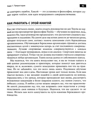 Глава 1. Предыстория                                                 45

не повторять ош ибок. Хансей — это установка и ф илософ ия, которая слу­
жит ядром кайдзен, или идеи непреры вного соверш енствования.



КАК РАБОТАТЬ С ЭТОЙ КНИГОЙ

Как уже отмечалось выш е, задача создать руководство по дао Toyota на пер­
вый взгляд противоречит ф и лософ и и Toyota — обучению на практике, ведь,
казалось бы, такое руководство предполагает, что достаточно следовать инс­
трукциям и указаниям. Н а самом деле мы хотим донести до читателя уроки,
которые получили сами, пытаясь помочь ком паниям стать бережливыми
организациями. О бучаю щ аяся бережливая организация стремится достичь
поставленных целей с м иним ум ом потерь за счет постоянного соверш енс­
твования. Лучш ие спортивны е команды соверш енствую тся с каждым
днем — благодаря тренировкам, играм и их анализу. Спортсмен никогда не
прекращает учиться. Точно так же должна постоянно учиться и соверш енс­
твоваться лю бая организация. Toyota всегда далека от собственного идеала.
   Мы надеемся, что эта книга воодуш евит вас, и вы не только найдете в
ней ценные рекомендации и ориентиры , которые помогут вам двигаться
вперед, но и, возможно, сумеете немедленно прим енить кое-что на прак­
тике. Но не забывайте, что это всего лиш ь книга. П одлинное обучение
происходит изо дня в день. Н астоящ ие уроки дает только жизнь. Если нам
удастся вызвать у вас желание подойти к своей деятельности по-новому,
поразмыслить о тех уроках, которы е преподносит вам ж изнь, рассмотреть
изложенные концепции в более ш ироком аспекте, мы можем считать, что
добились успеха. В лю бом случае можем заверить вас, что мы практикова­
ли хансей, разм ы ш ляя над тем, как исправить свои недостатки и усовер­
ш енствовать свои навы ки в будущ ем. Надеемся, что вы сделаете то же
самое. Ж елаем вам всего наилучш его на пути освоения бережливого про­
изводства.
 