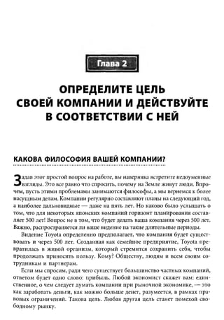 ОПРЕДЕЛИТЕ ЦЕЛЬ
 СВОЕЙ КОМПАНИИ И ДЕЙСТВУЙТЕ
     В СООТВЕТСТВИИ С НЕЙ


КАКОВА ФИЛОСОФИЯ ВАШЕЙ КОМПАНИИ?

   адав этот простой вопрос на работе, вы наверняка встретите недоуменные
З  взгляды. Это все равно что спросить, почему на Земле живут люди. Впро­
чем, пусть этими проблемами занимаются философы, а мы вернемся к более
насущ ным делам. Компании регулярно составляют планы на следующий год,
а наиболее дальновидные — даже на пять лет. Но каково было услышать о
том, что для некоторых японских компаний горизонт планирования состав­
ляет 500 лет! Вопрос не в том, что будет делать ваша компания через 500 лет.
Важно, распространяется ли ваше видение на такие длительные периоды.
   Видение Toyota определенно предполагает, что ком пания будет сущ ест­
вовать и через 500 лет. Созданная как семейное предприятие, Toyota пре­
вратилась в живой организм, которы й стремится сохранить себя, чтобы
продолжать приносить пользу. Кому? Обществу, лю дям и всем своим со­
трудникам и партнерам.
   Если мы спросим, ради чего существует больш инство частных компаний,
ответом будет одно слово: прибыль. Любой экономист скажет вам: един­
ственное, о чем следует думать компании при ры ночной экономике, — это
как заработать деньги, как мож но больш е денег, разумеется, в рамках пра­
вовы х ограничений. Такова цель. Любая другая цель станет помехой сво­
бодному рынку.
 