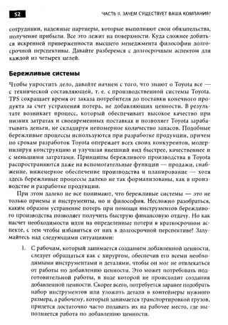 52                                 ЧАСТЬ II. ЗАЧЕМ СУЩЕСТВУЕТ ВАША КОМПАНИЯ?


сотрудники, надежные партнеры , которые выполняю т свои обязательства,
получение прибы ли. Все это лежит на поверхности. Куда сложнее добить­
ся искренней приверж енности высшего менеджмента ф илософ ии долго­
срочной перспективы. Давайте разберемся с долгосрочным аспектом для
каждой из четырех целей.

Бережливые системы
Ч тобы уп рости ть дело, давайте начнем с того, что знаю т о Toyota все —
с технической составляю щ ей, т. е. с п роизводствен н ой системы Toyota.
TPS сокращ ает вр ем я от заказа п отребителя до п оставки конечного п р о ­
дукта за счет у странени я п отерь, не добавляю щ и х ценности. В резул ь­
тате возни кает процесс, которы й обеспечивает вы сокое качество при
ни зки х затратах и своеврем енны х поставках и п озвол яет Toyota зараба­
ты вать деньги, не складируя н еп ом ерн ое количество запасов. П одобны е
береж ливы е п роцессы и сп ользую тся п ри разработке п родукци и , причем
по срокам разр або то к Toyota опереж ает всех своих конкурентов, м одер­
н и зи р у я кон струкци ю и улучш ая внеш н и й вид быстрее, качественнее и
с м ен ьш и м и затратам и. П р и н ц и п ы береж ливого п роизвод ства в Toyota
распростран яю тся даже н а всп ом огательн ы е ф у н к ц и и — продаж и, снаб­
жение, инж енерное обеспечение производства и п лан и рован и е — хотя
здесь береж ливы е процессы далеко не так ф о рм али зован ы , как в п р о и з­
водстве и разработке п родукци и .
    П ри этом далеко не все понимаю т, что бережливые системы — это не
только приемы и инструменты , но и ф илософ ия. Несложно разобраться,
каким образом устранение потерь при пом ощ и инструментов береж ливо­
го производства позволяет получить быструю финансовую отдачу. Но как
насчет необходимости идти на определенные потери в краткосрочном ас­
пекте, с тем чтобы избавиться от них в долгосрочной перспективе? Заду­
майтесь над следую щ ими ситуациями:
       1.   С рабочим, которы й занимается созданием добавленной ценности,
            следует обращ аться как с хирургом, обеспечив его всеми необхо­
            дим ы м и инструментам и и деталями, чтобы он мог не отвлекаться
            от работы по добавлению ценности. Это может потребовать под­
            готовительной работы , в ходе которой не происходит создания
            добавленной ценности. Скорее всего, потребуется заранее подобрать
            набор инструментов или уложить детали в контейнеры нужного
            размера, а рабочему, которы й занимается транспортировкой грузов,
            придется достаточно часто подавать их на рабочее место, где в ы ­
            полняется работа по добавлению ценности.
 
