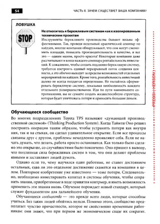 54                               ЧАСТЬ II. ЗАЧЕМ СУЩЕСТВУЕТ ВАША КОМПАНИЯ?



  ЛОВУШКА
                Не относитесь к бережливым системам как к изолированным
                техническим проектам
                Инструменты бережливого производства бывают весьма эф ­
                фективными. Так, проведя недельный практический семинар по
                кайдзен, многие компании обнаруживают, что они могут сэконо­
                мить площади, повысить производительность и качество, и все
                это — одним махом, просто красота! Некоторые компании даже
                рассчитывают в конце каждого семинара рентабельность инвести­
                ций. К сожалению, чтобы создать подлинно бережливую систему,
                требуется построить единый неразрывный поток создания цен­
                ности, а это обычно выходит за пределы возможностей отдельных
                мероприятий по кайдзен. Кроме того, рентабельность инвестиций
                далеко не всегда поддается определению. Не пытайтесь сформи­
                ровать бережливую систему, доказывая необходимость каждого
                отдельного усовершенствования. Идя по пути наименьшего со­
                противления, вы не сумеете создать жизнеспособную структуру,
                которая будет уничтожать потери и приносить большие деньги.



Обучающееся сообщество
Во многих подразделениях Toyota TPS называют «думающей производ­
ственной системой» (Thinking Production System). Когда Тайити Оно решил
построить операции таким образом, чтобы устранить потери как внутри
них, так и на стыках, он сделал удивительное открытие. Если все процессы
связаны друг с другом, проблемы немедленно проявляют себя. Если не на­
чать думать, что делать, работа просто остановится. Как только было сдела­
но это открытие, со случайностями было покончено. Оно пришел к выводу,
что подлинная сила бережливых систем в том, что они делают проблемы
явными и заставляют людей думать.
   Однако если то, чему научился один работник, не станет достоянием
остальных, едва ли это отдельное достижение скажется на компании в це­
лом. Повторное изобретение уже известного — тоже потери. Следователь­
но, необходимо инвестировать капитал в системы обучения, чтобы сохра­
нить знания, приобретенные в ходе принятия контрмер, и иметь возможность
применить эти знания вновь. Обучение порождает новый стандарт, который
служит фундаментом для дальнейшего обучения.
   Обучающееся сообщество — это прежде всего люди, которые способны
учиться. Без таких людей обойтись нельзя. Помимо этого, сообщество пред­
полагает чувство причастности, которое не свойственно временным работ­
никам: они знают, что при первом же экономическом спаде их сократят.
 