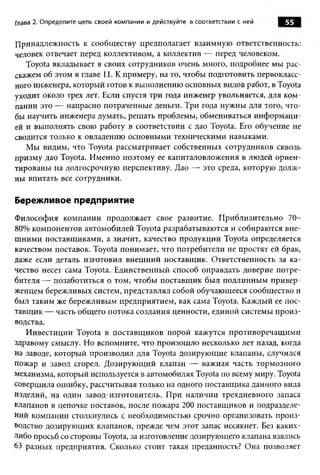 Глава 2. Определите цель своей ком пании и действуйте в соответствии с ней   55

Принадлежность к сообщ еству предполагает взаимную ответственность:
человек отвечает перед коллективом, а коллектив — перед человеком.
   Toyota вкладывает в своих сотрудников очень много, подробнее мы рас­
скажем об этом в главе 11. К примеру, на то, чтобы подготовить первокласс­
ного инженера, который готов к выполнению основных видов работ, в Toyota
уходит около трех лет. Если спустя три года инженер увольняется, для ком­
пании это -— напрасно потраченные деньги. Три года нужны для того, что­
бы научить инженера думать, реш ать проблемы, обмениваться инф орм аци­
ей и выполнять свою работу в соответствии с дао Toyota. Его обучение не
сводится только к овладению основными техническими навыками.
   М ы видим, что Toyota рассматривает собственных сотрудников сквозь
призму дао Toyota. И менно поэтом у ее капиталовложения в людей ориен­
тированы на долгосрочную перспективу. Дао — это среда, которую долж­
ны впитать все сотрудники.

Бережливое предприятие
Ф илософия ком пании продолжает свое развитие. П риблизительно 70-
80% компонентов автомобилей Toyota разрабатываются и собираются вне­
ш ними поставщ иками, а значит, качество продукции Toyota определяется
качеством поставок. Toyota понимает, что потребители не простят ей брак,
даже если деталь изготовил внеш ний поставщ ик. О тветственность за ка­
чество несет сама Toyota. Единственный способ оправдать доверие потре­
бителя — позаботиться о том, чтобы поставщ ик был подлинны м привер­
женцем бережливых систем, представлял собой обучающееся сообщ ество и
был таким же бережливым предприятием, как сама Toyota. Каждый ее пос­
тавщ ик — часть общ его потока создания ценности, единой системы п роиз­
водства.
   И нвестиции Toyota в поставщ иков порой кажутся противоречащ им и
здравому смыслу. Но вспомните, что произош ло несколько лет назад, когда
на заводе, который производил для Toyota дозирующ ие клапаны, случился
пожар и завод сгорел. Д озирую щ ий клапан — важная часть тормозного
механизма, который используется в автомобилях Toyota по всему миру. Toyota
совершила ошибку, рассчитывая только на одного поставщика данного вида
изделий, на один завод-изготовитель. П ри наличии трехдневного запаса
клапанов в цепочке поставок, после пожара 200 поставщиков и подразделе­
ний компании столкнулись с необходимостью срочно организовать произ­
водство дозирую щ их клапанов, прежде чем этот запас иссякнет. Без каких-
либо просьб со стороны Toyota, за изготовление дозирующего клапана взялись
63 разных предприятия. Сколько стоит такая преданность? Она позволяет
 