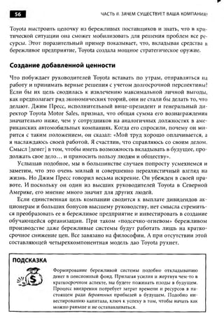 56                               ЧАСТЬ II. ЗАЧЕМ СУЩЕСТВУЕТ ВАША КОМПАНИЯ?


Toyota выстроить цепочку из бережливых поставщиков и знать, что в кри­
тической ситуации она сможет мобилизовать для реш ения проблем все ре­
сурсы. Этот поразительный пример показывает, что, вкладывая средства в
бережливое предприятие, Toyota создала мощ ное стратегическое оружие.

Создание добавленной ценности
Ч то побуждает руководителей Toyota вставать по утрам, отправляться на
работу и принимать верные реш ения с учетом долгосрочной перспективы?
Если бы их цель сводилась к извлечению максимальной личной выгоды,
как предполагает ряд экономических теорий, они не стали бы делать то, что
делают. Джим Пресс, исполнительны й вице-президент и генеральный ди ­
ректор Toyota M otor Sales, признал, что общ ая сумма его вознаграждения
значительно ниже, чем у сотрудников на аналогичных должностях в аме­
риканских автомобильны х компаниях. Когда его спросили, почему он м и ­
рится с таким положением, он сказал: «Мой труд хорош о оплачивается, а
я наслаждаюсь своей работой. Я счастлив, что справляюсь со своим делом.
Смысл [денег] в том, чтобы иметь возможность вкладывать в будущее, п ро­
должать свое д ело... и приносить пользу лю дям и обществу».
   Услышав подобное, мы в больш инстве случаев попросту усмехнемся и
заметим, что это очень м илы й и соверш енно нереалистичны й взгляд на
жизнь. Но Джим Пресс говорил весьма искренне. Он убежден в своей пра­
воте. И поскольку он один из высш их руководителей Toyota в Северной
Америке, его мнение много значит для других людей.
   Если единственная цель ком пании сводится к выплате дивидендов ак­
ционерам и больш их бонусов высш ему руководству, нет смысла стремить­
ся преобразовать ее в бережливое предприятие и инвестировать в создание
обучаю щ ейся организации. П ри таком «подсечно-огневом» береж ливом
производстве даже бережливые системы будут работать лиш ь на кратко­
срочное снижение цен. Все завязано на ф илософ ии. А при отсутствии этой
составляющей четы рехкомпонентная модель дао Toyota рухнет.


 ПОДСКАЗКА
                Формирование бережливой системы подобно откладыванию
                денег в пенсионный фонд. Прилагая усилия и жертвуя чем-то в
                краткосрочном аспекте, вы будете пожинать плоды в будущем.
                Процесс внедрения потребует затрат времени и ресурсов в на­
                стоящем ради вероятных прибылей в будущем. Подобно ин­
                вестированию капитала, ключ к успеху в том, чтобы начать как
                можно раньше и не останавливаться.
 