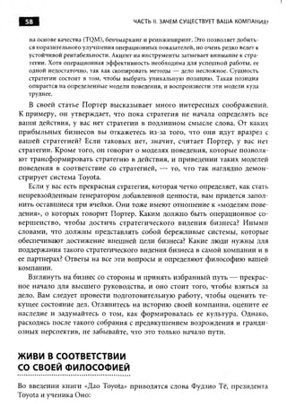 58                                 ЧАСТЬ II. ЗАЧЕМ СУЩЕСТВУЕТ ВАША КОМПАНИЯ?


   на основе качества (TQM), бенчмаркинг и реинжиниринг. Это позволяет добить­
   ся поразительного улучшения операционных показателей, но очень редко ведет к
   устойчивой рентабельности. Акцент на инструменты затмевает внимание к стра­
   тегии. Хотя операционная эффективность необходима для успешной работы, ее
   одной недостаточно, так как скопировать методы — дело несложное. Сущность
   стратегии состоит в том, чтобы выбрать уникальную позицию. Такая позиция
   опирается на определенные модели поведения, и воспроизвести эти модели куда
   труднее.
   В своей статье П ортер высказывает много интересны х соображений.
К примеру, он утверждает, что пока стратегия не начала определять все
ваш и действия, у вас нет стратегии в подлинном смысле слова. От каких
прибы льны х бизнесов вы откажетесь из-за того, что они идут вразрез с
ваш ей стратегией? Если таковых нет, значит, считает П ортер, у вас нет
стратегии. Кроме того, он говорит о моделях поведения, которые п озволя­
ют трансф орм ировать стратегию в действия, и приведении таких моделей
поведения в соответствие со стратегией, — то, что так наглядно демон­
стрирует система Toyota.
   Если у вас есть прекрасная стратегия, которая четко определяет, как стать
непревзойденным генератором добавленной ценности, вам придется запол­
нить оставшиеся три ячейки. О ни тоже имеют отнош ение к «моделям пове­
дения», о которых говорит Портер. Каким должно быть операционное со­
верш енство, чтобы достичь стратегического виден и я бизнеса? И н ы м и
словами, что долж ны представлять собой береж ливые системы, которые
обеспечивают достижение внешней цели бизнеса? Какие лю ди нужны для
поддержания такого стратегического видения бизнеса в самой компании и в
ее партнерах? Ответы на все эти вопросы и определяют философию вашей
компании.
   Взглянуть на бизнес со стороны и принять избранны й путь — прекрас­
ное начало для высш его руководства, и оно стоит того, чтобы взяться за
дело. Вам следует провести подготовительную работу, чтобы оценить те­
кущ ее состояние дел. Оглянитесь на историю своей компании, оцените ее
наследие и задумайтесь о том, как форм ировалась ее культура. Однако,
расходясь после такого собрания с предвкуш ением возрож дения и гранди­
озны х перспектив, не забывайте, что это только начало пути.


ЖИВИ В СООТВЕТСТВИИ
СО СВОЕЙ ФИЛОСОФИЕЙ

Во введении книги «Дао Toyota» приводятся слова Фудзио Те, президента
Toyota и ученика Оно:
 