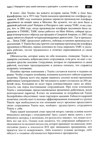 Глава 2. Определите цель своей компании и действуйте в соответствии с ней   61

   В книге «Дао Toyota» вы найдете историю завода ТАВС в Лонг Бич,
Калифорния, где в 1972 году Toyota наладила производство платформ гру­
зовиков. В 2002 году компания решила перевести производство платформ
грузовиков на новый завод в Мексике. Вы думаете, что все дело было в
дешевой рабочей силе? Найдите в Интернете сайт завода ТАВС, и вы узна­
ете, что «в 2004 году, когда производство платформ грузовиков было пе­
реведено в ТММВС, ТАВС начал работать на Hino Motors, собирая грузо­
вики коммерческого образца для продажи в Северной Америке, а с 2005 года
завод займется сборкой четырехцилиндровых двигателей». Так и произош­
ло... Завод ТАВС продолжает работать, избежав остановки производства и
увольнений. У Toyota был ряд причин для перевода производства платформ
грузовиков в Мексику, однако компания не стала закрывать ТАВС и уволь­
нять рабочих, честно трудившихся и отлично справлявшихся со своей
работой.
   Обязательства, которые взяла на себя компания, очевидны: Toyota не
намерена увольнять добросовестных сотрудников, если речь не идет о по­
следнем средстве спасения. Сотрудники, которые не справляются со своей
работой, получают предупреждение и должны показать, что стараются
исправить положение.
   Подобно прочим компаниям у Toyota случаются взлеты и падения на
рынке. Чтобы сгладить колебания, компания использует гибкую кадровую
политику. Прежде всего она вправе нанимать сколько нужно временных
работников (контрактников). Их численность может составлять до 20% ра­
бочей силы. Компания не несет перед контрактниками таких же обяза­
тельств, как перед постоянными сотрудниками. При этом отнош ения
Toyota с компаниями, предоставляющими временных работников, носят
долгосрочный характер. В ответ на понимание ее потребностей Toyota
бесперебойно обеспечивает таких партнеров заказами. Гибкости кадровой
политики способствует и помощ ь аффилированных компаний из группы
Toyota: при необходимости эти компании могут временно предоставить
своих сотрудников Toyota или, наоборот, трудоустроить сотрудников
Toyota у себя.
   Перед вашей компанией стоит простой вопрос: каковы условия вашего
неписаного договора с сотрудниками? Здесь следует вновь начать с исто­
рического экскурса, и возможно, его результаты покажут, что можно оста­
вить все как есть. Однако если окажется, что сотрудники набираются и
увольняются по желанию начальства, которое принимает во внимание лишь
состояние рынка и показатели ROI при ликвидации предприятия, вам
придется чем-то пожертвовать. Либо измените условия договора, либо
забудьте о создании обучающегося бережливого предприятия.
 