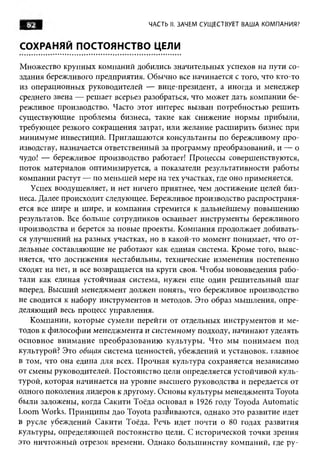 ■ 62 g
   S                             ЧАСТЬ II. ЗАЧЕМ СУЩ ЕСТВУЕТ ВАША КОМПАНИЯ?


СОХРАНЯЙ ПОСТОЯНСТВО ЦЕЛИ

Множество крупных компаний добились значительных успехов на пути со­
здания бережливого предприятия. Обычно все начинается с того, что кто-то
из операционных руководителей — вице-президент, а иногда и менеджер
среднего звена — решает всерьез разобраться, что может дать компании бе­
режливое производство. Часто этот интерес вызван потребностью решить
существующие проблемы бизнеса, такие как снижение нормы прибыли,
требующее резкого сокращения затрат, или желание расширить бизнес при
минимуме инвестиций. Приглашаются консультанты по бережливому про­
изводству, назначается ответственный за программу преобразований, и — о
чудо! — бережливое производство работает! Процессы совершенствуются,
поток материалов оптимизируется, а показатели результативности работы
компании растут — по меньшей мере на тех участках, где оно применяется.
   Успех воодушевляет, и нет ничего приятнее, чем достижение целей биз­
неса. Далее происходит следующее. Бережливое производство распространя­
ется все шире и шире, и компания стремится к дальнейшему повышению
результатов. Все больше сотрудников осваивает инструменты бережливого
производства и берется за новые проекты. Компания продолжает добивать­
ся улучшений на разных участках, но в какой-то момент понимает, что от­
дельные составляющие не работают как единая система. Кроме того, выяс­
няется, что достижения нестабильны, технические изменения постепенно
сходят на нет, и все возвращается на круги своя. Чтобы нововведения рабо­
тали как единая устойчивая система, нужен еще один решительный шаг
вперед. Высший менеджмент должен понять, что бережливое производство
не сводится к набору инструментов и методов. Это образ мышления, опре­
деляющий весь процесс управления.
   Компании, которые сумели перейти от отдельных инструментов и ме­
тодов к философии менеджмента и системному подходу, начинают уделять
основное внимание преобразованию культуры. Что мы понимаем под
культурой? Это общая система ценностей, убеждений и установок, главное
в том, что она едина для всех. Прочная культура сохраняется независимо
от смены руководителей. Постоянство цели определяется устойчивой куль­
турой, которая начинается на уровне высшего руководства и передается от
одного поколения лидеров к другому. Основы культуры менеджмента Toyota
были заложены, когда Сакити Тоёда основал в 1926 году Toyoda Automatic
Loom Works. Принципы дао Toyota разбиваются, однако это развитие идет
в русле убеждений Сакити Тоёда. Речь идет почти о 80 годах развития
культуры, определяющей постоянство цели. С исторической точки зрения
это ничтожный отрезок времени. Однако большинству компаний, где ру­
 