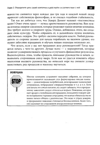 Глава 2. Определите цель своей ком пании и действуйте в соответствии с ней         63

ководство сменяется через каждые два-три года и каждый новый лидер
приносит собственную философию, и не снилась подобная стабильность.
   Так как же добиться того, что Эдвард Деминг называл «постоянством
цели»? Ответ очень прост — нужна преемственность руководства. Вам нуж­
на команда лидеров-союзников, которые разделяют единое видение компании.
Это требует долгого и упорного труда. Однако, добившись этого, вы созда­
дите свою культуру. Чтобы сохранить ее, в дальнейшем нужно воспитать
собственных лидеров. Это требует системы передачи власти. Любой руково­
дитель со стороны должен для начала поработать на низовом уровне, его
нужно заботливо взращивать и обучать вашим подходам несколько лет.
   Что делать, если у вас нет преданных делу руководителей? Тогда при­
дется начать с чего-то другого. Лучше всего — с мероприятий, которые
позволят усовершенствовать процессы и улучшить финансовые результаты.
Воспользуйтесь этим, чтобы привлечь внимание руководства и начать за­
воевывать сторонников снизу вверх. Если вам не удастся изменить образ
мышления высшего руководства, по меньшей мере вы сможете усовер­
шенствовать ряд процессов и многому научиться.


  ЛОВУШКА
                   Многие компании устраивают выездные собрания, на которых
                   провозглашается ласкающая слух формулировка миссии компа­
                   нии — удовлетворение потребителей, делегирование полномочий
                   сотрудникам, непрерывное совершенствование и т.д. и т.п. Хотя
                   для начала это совсем неплохо, не следует забывать, что к програм­
                   мному заявлению следует относиться всерьез. Поведение, которое
                   идет вразрез с подобными декларациями, немедленно говорит дав­
                   но потерявшему терпение сотруднику, что взятые обязательства не
                   имеют ничего общего с реальностью. Это ведет к утрате доверия,
                   и программное заявление становится бессмысленным. Более того,
                   оно оказывает на сотрудников деморализующее влияние.
 