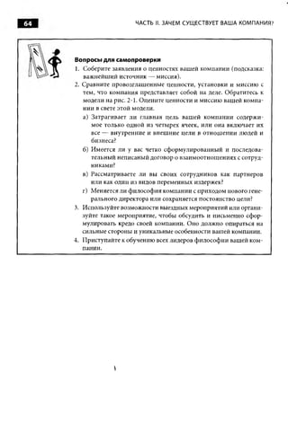 64                      ЧАСТЬ II. ЗАЧЕМ СУЩ ЕСТВУЕТ ВАША КОМПАНИЯ?




     Вопросы для самопроверки
     1. Соберите заявления о ценностях вашей компании (подсказка:
        важнейший источник — миссия).
     2. Сравните провозглашенные ценности, установки и миссию с
        тем, что компания представляет собой на деле. Обратитесь к
        модели на рис. 2-1. Оцените ценности и миссию вашей компа­
        нии в свете этой модели.
        а) Затрагивает ли главная цель вашей компании содержи­
           мое только одной из четырех ячеек, или она включает их
           все — внутренние и внешние цели в отнош ении людей и
           бизнеса?
        б) Имеется ли у вас четко сформулированный и последова­
           тельный неписаный договор о взаимоотношениях с сотруд­
           никами?
        в) Рассматриваете ли вы своих сотрудников как партнеров
           или как один из видов переменных издержек?
        г) Меняется ли философия компании с приходом нового гене­
           рального директора или сохраняется постоянство цели?
     3. Используйте возможности выездных мероприятий или органи­
        зуйте такое мероприятие, чтобы обсудить и письменно сфор­
        мулировать кредо своей компании. Оно должно опираться на
        сильные стороны и уникальные особенности вашей компании.
     4. Приступайте к обучению всех лидеров философии вашей ком­
        пании.




                 
 