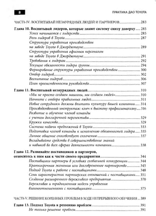 8                                                                                      ПРАКТИКА ДАО TOYOTA


ЧАСТЬ IV. ВОСПИТЫВАЙ НЕЗАУРЯДНЫХ ЛЮДЕЙ И ПАРТНЕРОВ....................... 283
Глава 10. Воспитывай лидеров, которые знают систему снизу доверху.... 285
          Успех начинается с лидерства................................................................... 285
         Роль лидеров в Toyota.................................................................................... 287
         Структура управления производством
          на заводе Toyota в Джорджтауне............................................................... 289
         Структура управления офисным персоналом
          на заводе Toyota в Джорджтауне............................................................... 291
          Требования к лидерам......... .........................................................................292
          Текущие обязанности лидера группы........................................................ 294
          Формирование структуры управления производством........................300
          Отбор лидеров.................................................................................................302
          Воспитание лидеров...................................................................................... 306
         План преемственности руководства........................................................ 307
Глава 11. Воспитывай незаурядны х людей.......................................................... 310
          «Мы не просто создаем машины, мы создаем людей»........................... 310
          Начните с отбора правильных людей......................................................311
          Новые сотрудники должны впитать культуру вашей компании.... 314
         Производственный инструктаж: ключ к высокому профессионализму....316
         Развитие и обучение членов команды
          с учетом долгосрочной перспективы........................................................ 329
          Кружки качества........................................................................................... 329
          Система подачи предложений в Toyota....................................................333
          Подготовка членов команды к исполнению обязанностей лидера.... 335
         Личное общение способствует сплочению...............................................337
         Вкладывайте средства в совершенствование знаний
         и навыков во всех сферах деятельности компании............................... 338
Глава 12. Развивайте поставщ иков и партнеров,
относитесь к ним как к части своего предприятия............................................344
          Поставщики-партнеры в условиях глобальной конкуренции............ 344
          Краткосрочная экономия или долговременное партнерство..............345
          Подход Toyota к работе с поставщиками................................................348
          Семь характеристик партнерских отношений с поставщиками.... 351
          Создание расширенного бережливого предприятия............................... 370
         Бережливая и традиционная модель управления
          взаимоотношениями с поставщиками.....................................................375

ЧАСТЬ V. РЕШЕНИЕ КОРЕННЫХ ПРОБЛЕМ В ХОДЕ НЕПРЕРЫВНОГО ОБУЧЕНИЯ... 389
Глава 13. Подход Toyota к реш ению п роблем .....................................................391
          Не только решение проблем................................... ....................................391
 