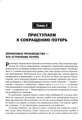 ПРИСТУПАЕМ
           К СОКРАЩЕНИЮ ПОТЕРЬ


БЕРЕЖЛИВОЕ ПРОИЗВОДСТВО —
ЭТО УСТРАНЕНИЕ ПОТЕРЬ


Р   азговоры о бережливом производстве вошли в моду. Наслушавшись рас­
    сказов об успехах конкурентов, освоивших бережливое производство,
руководитель компании говорит кому-нибудь из подчиненных: «Чтобы вы ­
жить в условиях конкурентного рынка, нам тоже нужно освоить бережли­
вое производство. Иди научись всем этим премудростям, получи диплом,
возвращайся и принимайся за дело». Если бы все было так просто! Подчи­
ненный, часто менеджер среднего звена или инженер, проходит курс обуче­
ния, разбираясь в обескураживающем потоке новых понятий — «канбан»,
«андон», «дзидока», «хейдзунка», «время такта» и т.д. и т.п., — и наконец,
взволнованный и озадаченный, возвращается в свою компанию. «С чего на­
чать? — спрашивает он. — Наши процессы не похожи на примеры, которые
мы разбирали на занятиях».
   К сожалению, каждый процесс имеет свои особенности, и нельзя меха­
нически перенести изученную систему канбан или организации ячеек на
ваше предприятие. Не исключено, что метод, используемый Toyota, вообще
не годится для ваших условий в его изначальном виде. Так многие прихо­
дят к выводу: «У нас бережливое производство не работает».
   Услышав подобное, мы просим своих студентов или клиентов сделать
шаг назад. Действительно, может оказаться, что использование канбан и
создание супермаркета не решает проблему. Но не стоит сдаваться без боя.
 