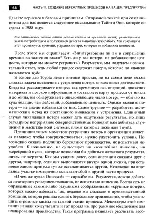 68          ЧАСТЬ 1 1 СОЗДАНИЕ БЕРЕЖЛИВЫХ ПРОЦЕССОВ НА ВАШЕМ ПРЕДПРИЯТИИ
                     1.


Давайте вернемся к базовым принципам. Отправной точкой при создании
потока для нас является следующее высказывание Тайити Оно, которое он
сделал в 1988 году:

   Мы занимаемся только одним делом: следим за временем между размещением
   заказа потребителем и получением денег за выполненную работу. Мы сокращаем
   этот промежуток времени, устраняя потери, которые не добавляют ценности.

   После этого мы спрашиваем: «Заинтересованы ли вы в сокращении
времени выполнения заказа? Есть ли у вас потери, не добавляющие цен­
ности, которые вы можете устранить?» Разумеется, мы получаем положи­
тельный ответ, ведь любой процесс содержит потери, которые по-японски
называются муда.
   В основе дао Toyota лежит внешне простая, но на самом деле весьма
сложная задача выявления и устранения потерь во всех видах деятельности.
Когда вы рассматриваете процесс как временную ось операций, движения
материала и потоков информации и составляете карту процесса от начала
и до конца, вы обнаруживаете ошеломляющее число потерь, — обычно их
куда больше, чем действий, добавляющих ценность. Однако выявить по­
тери — не значит избавиться от них. Самое трудное — разработать систе­
матический метод их постоянного выявления и устранения. Единичный
случай ликвидации потерь может дать ощутимые результаты, но лишь
регулярное непрерывное совершенствование позволит вам добиться улуч­
шений в масштабе всей системы, плоды которых пожинает Toyota.
   Принципиальным моментом устранения потерь в организации являет­
ся парадокс: чтобы совершенствоваться, нужно ужесточить условия. Не­
возможно создать подлинно бережливое производство, не испытывая не­
удобств. К сожалению , не сущ ествует ни «волш ебной пилюли», ни
«серебряной пули», которые позволили бы добиться желаемого результата,
ничем не жертвуя. Как мы увидим далее, если операции связаны друг с
другом, например, если они выполняются внутри одной ячейки, при оста­
новке одного процесса тут же останавливается другой. Неполадки на отде­
льном участке немедленно вызывают сбой в другой части процесса.
   «О чем же думал Оно-сан?» — спросите вы. Разумеется, можно добить­
ся некоторого усовершенствования, не испытывая лишений. Всегда есть не
оправданные какими-либо разумными соображениями «крупные потери»,
которых можно избежать. Так, недавно мы слышали о производственной
компании, которая решила освоить бережливое производство, чтобы умень­
шить огромные запасы на каждой стадии процесса. Менеджеры этой ком­
пании наняли консультанта, и тот продал им программное обеспечение для
планирования производства. Такая программа позволяет рассчитать необ­
 