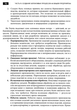 70          ЧАСТЬ III. СОЗДАНИЕ БЕРЕЖЛИВЫХ ПРОЦЕССОВ НА ВАШЕМ ПРЕДПРИЯТИИ


      2. Следует быть готовым принять все аспекты бережливого произ­
         водства, включая те, которые порождают нежелательный эффект
         в краткосрочной перспективе. Это позволит не акцентировать
         внимание только на тех методах, которые позволяют не испытывать
         неудобств.
      3. Тщательно продумывать планы внедрения, предусматривая систе­
         матическое, циклическое и непрерывное устранение затрат.

   На Toyota выделяют семь основных видов потерь — действий, не до­
бавляющих ценности при осуществлении производственных и бизнес-про­
цессов. Перечисленные ниже потери возможны не только на производ­
ственной линии, но и при разработке продукта, принятии заказов и в
делопроизводстве. Мы дополнили этот список восьмым видом потерь.
     1. Перепроизводство. Производство изделий раньше времени или в
        большем количестве, чем требуется потребителю. Производство
        раньше чем нужно или в чрезмерном количестве ведет к избытку
        запасов и порождает другие потери, например излишек рабочей
        силы, складских помещений, а также затраты на транспортировку.
        Перепроизводство относится как к материальным запасам, так и к
        информации.
    2. Ожидание (потери времени). Рабочие, которые наблюдают за ра­
        ботой автоматического оборудования, ожидают следующей рабочей
        операции, инструмента, деталей и т.д. или просто сидят без рабо­
        ты из-за отсутствия деталей, задержек в ходе обработки, простоя
        оборудования и нехватки мощностей.
    3. Лишняя транспортировка или перемещение. Перемещение неза­
        вершенного производства с места на место, даже если речь идет о
        небольших расстояниях. Перемещение материалов, деталей и го­
        товых изделий на склад и со склада или между операциями.
    4. Излишняя или неправильная обработка. Ненужные операции при
        обработке деталей. Неэффективная обработка из-за низкого каче­
        ства инструмента или непродуманного конструктивного решения,
        которая ведет к лишним движениям и появлению дефектов. П о­
        тери возникают также при попытке достичь более высокого каче­
        ства, чем требуется. Иногда излиш няя обработка — результат
        стремления заполнить время ожидания.
    5. Избыток запасов. Избыток сырья, незавершенного производства
        или готовых изделий увеличивает время выполнения заказа, ведет
        к устареванию продукции, повреждению готовых изделий, затратам
        на транспортировку и хранение, задержкам и проволочкам. Кроме
 