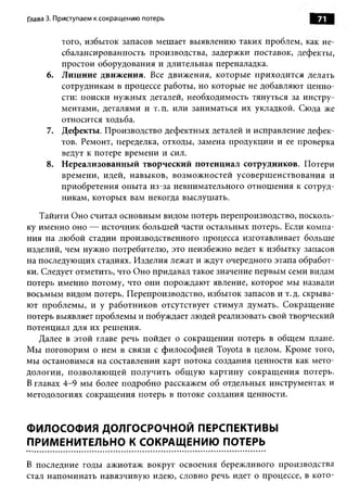 Глава 3. Приступаем к сокращению потерь                            71

        того, избыток запасов мешает выявлению таких проблем, как не­
        сбалансированность производства, задержки поставок, дефекты,
        простои оборудования и длительная переналадка.
     6. Лишние движения. Все движения, которые приходится делать
        сотрудникам в процессе работы, но которые не добавляют ценно­
        сти: поиски нужных деталей, необходимость тянуться за инстру­
        ментами, деталями и т.п. или заниматься их укладкой. Сюда же
        относится ходьба.
     7. Дефекты. Производство дефектных деталей и исправление дефек­
        тов. Ремонт, переделка, отходы, замена продукции и ее проверка
        ведут к потере времени и сил.
     8. Нереализованный творческий потенциал сотрудников. Потери
        времени, идей, навыков, возможностей усовершенствования и
        приобретения опыта из-за невнимательного отношения к сотруд­
        никам, которых вам некогда выслушать.

   Тайити Оно считал основным видом потерь перепроизводство, посколь­
ку именно оно — источник большей части остальных потерь. Если компа­
ния на любой стадии производственного процесса изготавливает больше
изделий, чем нужно потребителю, это неизбежно ведет к избытку запасов
на последующих стадиях. Изделия лежат и ждут очередного этапа обработ­
ки. Следует отметить, что Оно придавал такое значение первым семи видам
потерь именно потому, что они порождают явление, которое мы назвали
восьмым видом потерь. Перепроизводство, избыток запасов и т. д. скрыва­
ют проблемы, и у работников отсутствует стимул думать. Сокращение
потерь выявляет проблемы и побуждает людей реализовать свой творческий
потенциал для их решения.
   Далее в этой главе речь пойдет о сокращении потерь в общем плане.
Мы поговорим о нем в связи с философией Toyota в целом. Кроме того,
мы остановимся на составлении карт потока создания ценности как мето­
дологии, позволяю щ ей получить общую картину сокращ ения потерь.
В главах 4-9 мы более подробно расскажем об отдельных инструментах и
методологиях сокращения потерь в потоке создания ценности.


ФИЛОСОФИЯ ДОЛГОСРОЧНОЙ ПЕРСПЕКТИВЫ
ПРИМЕНИТЕЛЬНО К СОКРАЩЕНИЮ ПОТЕРЬ

В последние годы ажиотаж вокруг освоения бережливого производства
стал напоминать навязчивую идею, словно речь идет о процессе, в кото­
 
