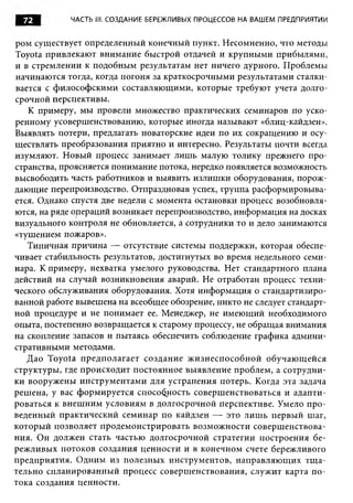 72         ЧАСТЬ III. СОЗДАНИЕ БЕРЕЖЛИВЫХ ПРОЦЕССОВ НА ВАШЕМ ПРЕДПРИЯТИИ


ром существует определенный конечный пункт. Несомненно, что методы
Toyota привлекают внимание быстрой отдачей и крупными прибылями,
и в стремлении к подобным результатам нет ничего дурного. Проблемы
начинаются тогда, когда погоня за краткосрочными результатами сталки­
вается с философскими составляющими, которые требуют учета долго­
срочной перспективы.
   К примеру, мы провели множество практических семинаров по уско­
ренному усовершенствованию, которые иногда называют «блиц-кайдзен».
Выявлять потери, предлагать новаторские идеи по их сокращению и осу­
ществлять преобразования приятно и интересно. Результаты почти всегда
изумляют. Новый процесс занимает лишь малую толику прежнего про­
странства, проясняется понимание потока, нередко появляется возможность
высвободить часть работников и выявить излишки оборудования, порож­
дающие перепроизводство. Отпраздновав успех, группа расформировыва­
ется. Однако спустя две недели с момента остановки процесс возобновля­
ются, на ряде операций возникает перепроизводство, информация на досках
визуального контроля не обновляется, а сотрудники то и дело занимаются
«тушением пожаров».
   Типичная причина — отсутствие системы поддержки, которая обеспе­
чивает стабильность результатов, достигнутых во время недельного семи­
нара. К примеру, нехватка умелого руководства. Нет стандартного плана
действий на случай возникновения аварий. Не отработан процесс техни­
ческого обслуживания оборудования. Хотя информация о стандартизиро­
ванной работе вывешена на всеобщее обозрение, никто не следует стандарт­
ной процедуре и не понимает ее. Менеджер, не имеющий необходимого
опыта, постепенно возвращается к старому процессу, не обращая внимания
на скопление запасов и пытаясь обеспечить соблюдение графика админи­
стративными методами.
   Дао Toyota предполагает создание ж изнеспособной обучаю щ ейся
структуры, где происходит постоянное выявление проблем, а сотрудни­
ки вооружены инструментами для устранения потерь. Когда эта задача
решена, у вас формируется способность совершенствоваться и адапти­
роваться к внеш ним условиям в долгосрочной перспективе. Умело про­
веденный практический семинар по кайдзен — это лиш ь первый шаг,
который позволяет продемонстрировать возможности совершенствова­
ния. Он должен стать частью долгосрочной стратегии построения бе­
режливых потоков создания ценности и в конечном счете бережливого
предприятия. Одним из полезных инструментов, направляю щ их тщ а­
тельно спланированный процесс совершенствования, служит карта по­
тока создания ценности.
 