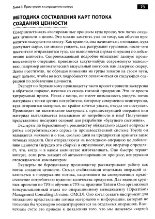 Глава 3. Приступаем к сокращению потерь                             73


МЕТОДИКА СОСТАВЛЕНИЯ КАРТ ПОТОКА
СОЗДАНИЯ ЦЕННОСТИ
Совершенствовать изолированные процессы куда проще, чем поток созда­
ния ценности в целом. Это можно заметить уже по тому, как обычно про­
водится экскурсия по заводу. Как правило, она начинается с площадки, куда
поступает сырье, где можно увидеть, как разгружают грузовики, после чего
посетители отправляются туда, где выполняется первая операция по добав­
лению ценности. Сопровождающий подробно описывает данную произ­
водственную операцию, превознося какую-нибудь современную техноло­
гию, например автоматический визуальный контроль или лазерную сварку.
Затем посетители, не обращая внимания на груды запасов на своем пути,
идут дальше, чтобы во всех подробностях ознакомиться со следующей опе­
рацией по добавлению ценности.
    Эксперт по бережливому производству часто просит провести экскурсию
в обратном порядке, начиная со склада готовой продукции. Это не просто
хитроумный прием. Начав с конца, он имеет возможность увидеть поток
материала с точки зрения потребителя, которому совершенно неинтересно,
куда отправится материал, но крайне хочется узнать, откуда он поступает.
Происходит ли вытягивание материала с предшествующей операции или
материал выталкивается независимо от потребности в нем? Полученное
представление послужит основой для разработки «будущего состояния».
   Эксперты по бережливому производству обязательно задают вопросы о
ритме потребительского спроса (в производственной системе Toyota он
называется тактом) и о том, сколько дней на предприятии хранится запас
готовых изделий. Они отправляются на последнюю операцию по добавле­
нию ценности (нередко это сборка) и спрашивают, как оператор определя­
ет, что, когда и в каком количестве изготавливать. Они быстро теряют
интерес, если речь заходит об автоматизированном процессе, непрерывно
отслеживаемом компьютером.
   Эксперты по бережливому производству рассматривают работу как
поток создания ценности. Смысл стабилизации отдельных операций за­
ключается в поддержании потока, нацеленного на своевременное предо­
ставление потребителю нужного количества продуктов. Для ведения круп­
ных проектов по TPS и обучения TPS на практике Тайити Оно организовал
консультационный отдел по операционному менеджменту (Operations
Management Consulting Division, OMCD). Оно хотел создать инструмент для
наглядного представления потока материалов и информации, который не
позволял бы чрезмерно концентрироваться на отдельных операциях. В ко­
нечном счете это привело к появлению того, что мы называем «картой
 