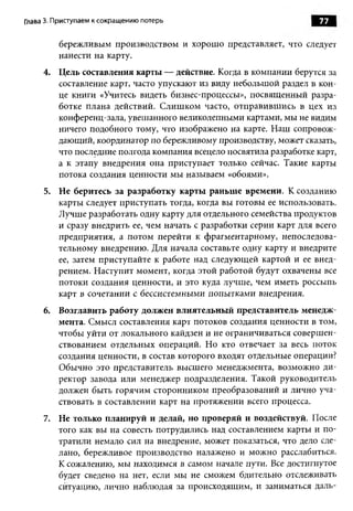 Глава 3. Приступаем к сокращению потерь                              77

         бережливым производством и хорошо представляет, что следует
         нанести на карту.
     4. Цель составления карты — действие. Когда в компании берутся за
        составление карт, часто упускают из виду небольшой раздел в кон­
        це книги «Учитесь видеть бизнес-процессы», посвященный разра­
        ботке плана действий. Слишком часто, отправившись в цех из
        конференц-зала, увешанного великолепными картами, мы не видим
        ничего подобного тому, что изображено на карте. Наш сопровож­
        дающий, координатор по бережливому производству, может сказать,
        что последние полгода компания всецело посвятила разработке карт,
        а к этапу внедрения она приступает только сейчас. Такие карты
        потока создания ценности мы называем «обоями».
     5. Не беритесь за разработку карты раньше времени. К созданию
        карты следует приступать тогда, когда вы готовы ее использовать.
        Лучше разработать одну карту для отдельного семейства продуктов
        и сразу внедрить ее, чем начать с разработки серии карт для всего
        предприятия, а потом перейти к фрагментарному, непоследова­
        тельному внедрению. Для начала составьте одну карту и внедрите
        ее, затем приступайте к работе над следующей картой и ее внед­
        рением. Наступит момент, когда этой работой будут охвачены все
        потоки создания ценности, и это куда лучше, чем иметь россыпь
        карт в сочетании с бессистемными попытками внедрения.
     6. Возглавить работу должен влиятельный представитель менедж­
        мента. Смысл составления карт потоков создания ценности в том,
        чтобы уйти от локального кайдзен и не ограничиваться совершен­
        ствованием отдельных операций. Но кто отвечает за весь поток
        создания ценности, в состав которого входят отдельные операции?
        Обычно это представитель высшего менеджмента, возможно ди­
        ректор завода или менеджер подразделения. Такой руководитель
        должен быть горячим сторонником преобразований и лично уча­
        ствовать в составлении карт на протяжении всего процесса.
     7. Не только планируй и делай, но проверяй и воздействуй. После
        того как вы на совесть потрудились над составлением карты и по­
        тратили немало сил на внедрение, может показаться, что дело сде­
        лано, бережливое производство налажено и можно расслабиться.
        К сожалению, мы находимся в самом начале пути. Все достигнутое
        будет сведено на нет, если мы не сможем бдительно отслеживать
        ситуацию, лично наблюдая за происходящим, и заниматься даль-
 