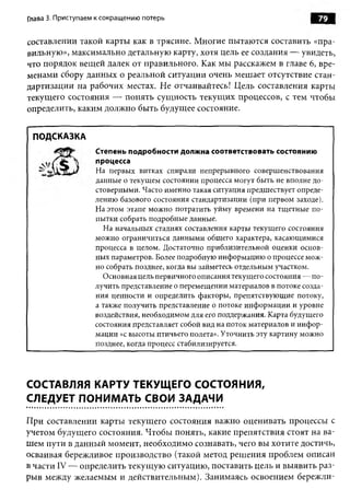 Глава 3. Приступаем к сокращению потерь                                        79

составлении такой карты как в трясине. Многие пытаются составить «пра­
вильную», максимально детальную карту, хотя цель ее создания — увидеть,
что порядок вещей далек от правильного. Как мы расскажем в главе 6, вре­
менами сбору данных о реальной ситуации очень мешает отсутствие стан­
дартизации на рабочих местах. Не отчаивайтесь! Цель составления карты
текущего состояния — понять сущность текущих процессов, с тем чтобы
определить, каким должно быть будущее состояние.


 ПОДСКАЗКА
                   Степень подробности должна соответствовать состоянию
                   процесса
                   На первых витках спирали непрерывного совершенствования
                   данные о текущем состоянии процесса могут быть не вполне до­
                   стоверными. Часто именно такая ситуация предшествует опреде­
                   лению базового состояния стандартизации (при первом заходе).
                   На этом этапе можно потратить уйму времени на тщетные по­
                   пытки собрать подробные данные.
                     На начальных стадиях составления карты текущего состояния
                   можно ограничиться данными общего характера, касающимися
                   процесса в целом. Достаточно приблизительной оценки основ­
                   ных параметров. Более подробную информацию о процессе мож­
                   но собрать позднее, когда вы займетесь отдельным участком.
                     Основная цель первичного описания текущего состояния — по­
                   лучить представление о перемещении материалов в потоке созда­
                   ния ценности и определить факторы, препятствующие потоку,
                   а также получить представление о потоке информации и уровне
                   воздействия, необходимом для его поддержания. Карта будущего
                   состояния представляет собой вид на поток материалов и инф ор­
                   мации «с высоты птичьего полета». Уточнить эту картину можно
                   позднее, когда процесс стабилизируется.




СОСТАВЛЯЯ КАРТУ ТЕКУЩЕГО СОСТОЯНИЯ,
СЛЕДУЕТ ПОНИМАТЬ СВОИ ЗАДАЧИ

При составлении карты текущего состояния важно оценивать процессы с
учетом будущего состояния. Чтобы понять, какие препятствия стоят на ва­
шем пути в данный момент, необходимо сознавать, чего вы хотите достичь,
осваивая бережливое производство (такой метод решения проблем описан
в части IV — определить текущую ситуацию, поставить цель и выявить раз­
рыв между желаемым и действительным). Занимаясь освоением бережли­
 