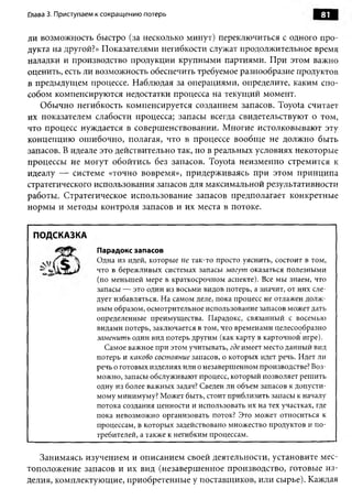 Глава 3. Приступаем к сокращению потерь                                         81

ли возможность быстро (за несколько минут) переключиться с одного про­
дукта на другой?» Показателями негибкости служат продолжительное время
наладки и производство продукции крупными партиями. При этом важно
оценить, есть ли возможность обеспечить требуемое разнообразие продуктов
в предыдущем процессе. Наблюдая за операциями, определите, каким спо­
собом компенсируются недостатки процесса на текущий момент.
   Обычно негибкость компенсируется созданием запасов. Toyota считает
их показателем слабости процесса; запасы всегда свидетельствуют о том,
что процесс нуждается в совершенствовании. Многие истолковывают эту
концепцию ошибочно, полагая, что в процессе вообще не должно быть
запасов. В идеале это действительно так, но в реальных условиях некоторые
процессы не могут обойтись без запасов. Toyota неизменно стремится к
идеалу — системе «точно вовремя», придерживаясь при этом принципа
стратегического использования запасов для максимальной результативности
работы. Стратегическое использование запасов предполагает конкретные
нормы и методы контроля запасов и их места в потоке.


 ПОДСКАЗКА
                   Парадокс запасов
                   Одна из идей, которые не так-то просто уяснить, состоит в том,
                   что в бережливых системах запасы м огут оказаться полезными
                   (по меньшей мере в краткосрочном аспекте). Все мы знаем, что
                   запасы — это один из восьми видов потерь, а значит, от них сле­
                   дует избавляться. На самом деле, пока процесс не отлажен долж­
                   ным образом, осмотрительное использование запасов может дать
                   определенные преимущества. Парадокс, связанный с восемью
                   видами потерь, заключается в том, что временами целесообразно
                   заменит ь один вид потерь другим (как карту в карточной игре).
                     Самое важное при этом учитывать, где имеет место данный вид
                   потерь и каково состояние запасов, о которых идет речь. Идет ли
                   речь о готовых изделиях или о незавершенном производстве? Воз­
                   можно, запасы обслуживают процесс, который позволяет решить
                   одну из более важных задач? Сведен ли объем запасов к допусти­
                   мому минимуму? Может быть, стоит приблизить запасы к началу
                   потока создания ценности и использовать их на тех участках, где
                   пока невозможно организовать поток? Это может относиться к
                   процессам, в которых задействовано множество продуктов и по­
                   требителей, а также к негибким процессам.


   Занимаясь изучением и описанием своей деятельности, установите мес­
тоположение запасов и их вид (незавершенное производство, готовые из­
делия, комплектующие, приобретенные у поставщиков, или сырье). Каждая
 