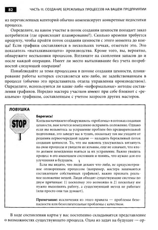 82        ЧАСТЬ III. СОЗДАНИЕ БЕРЕЖЛИВЫХ ПРОЦЕССОВ НА ВАШЕМ ПРЕДПРИЯТИИ


из перечисленных категорий обычно компенсирует конкретные недостатки
процесса.
   Определите, на каком участке в поток создания ценности попадает заказ
потребителя (где происходит планирование?). Сколько времени требуется
продукту, чтобы пройти поток создания ценности с этого момента до кон­
ца? Если графики составляются в нескольких точках, отметьте это. Это
показатель «выталкивающего» производства. Кроме того, вы, вероятно,
обнаружите нестыковки процессов. Взгляните на скопления запасов до и
после каждой операции. Имеет ли место выталкивание без учета потреб­
ностей следующей операции?
   Понаблюдайте за теми процессами в потоке создания ценности, плани­
рование работы которых составляется кем-либо, не задействованным в
процессе (обычно это представитель отдела управления производством).
Определите, используются ли какие-либо «неформальные» методы состав­
ления графиков. Нередко мастера участков имеют при себе блокнот с «ре­
альным» графиком, составленным с учетом запросов других мастеров.


  ЛОВУШКА
               Берегись!
               Когда вы начинаете обнаруживать «проблемы» в потоках создания
               ценности, вам хочется немедленно исправить положение. Однако
               если вы возьметесь за устранение проблем без предварительной
               подготовки, это заведет вас в тупик, поскольку так вы уходите от
               решения первоочередной задачи — наладить бережливый поток
               создания ценности. То, что вы наконец удосужились взглянуть
               на свои процессы и увидели их изъяны, еще не означает, что кто-
               то должен немедленно взяться за их устранение. Важно увидеть
               процесс в его нынешнем состоянии и понять, что нужно для его
               улучшения в будущем.      
                 Если вы видите, что люди делают что-либо, не предусмотрен­
               ное оговоренным процессом (например, мастера занимаются
               составлением собственных графиков), важно признать реаль­
               ное положение вещей. Люди обходят существующие системы по
               двум причинам: 1) поскольку это возможно и 2) поскольку им
               нужно выполнить работу, а существующий метод не работает
               (или просто они так думают).

               Примечание: исключения из этого правила — проблемы безо­
               пасности или безотлагательные проблемы с качеством.


   В ходе составления карты у вас постепенно складывается представление
о возможностях существующего процесса. Одна из задач на будущее — ор-
 