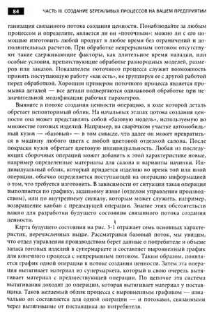 84         ЧАСТЬ III. СОЗДАНИЕ БЕРЕЖЛИВЫХ ПРОЦЕССОВ НА ВАШЕМ ПРЕДПРИЯТИИ


ганизация связанного потока создания ценности. Понаблюдайте за любым
процессом и определите, является ли он «поточным»: можно ли с его по­
мощью изготовить любой продукт в любое время без ограничений и до­
полнительных расчетов. При обработке непрерывным потоком отсутству­
ют такие сдерживающие факторы, как длительное время наладки, или
особые условия, препятствующие обработке разнородных моделей, разме­
ров или заказов. Показателем поточного процесса служит возможность
принять поступающую работу «как есть», не группируя ее с другой работой
перед обработкой. Хорошим примером поточного процесса является про­
мывка деталей — все детали подвергаются одинаковой обработке при не­
значительной модификации рабочих параметров.
   Выявите в потоке создания ценности операцию, в ходе которой деталь
обретает неповторимый облик. На начальных этапах потока создания цен­
ности она может представлять собой «базовую модель», используемую во
множестве готовых изделий. Например, на сварочном участке автомобиль­
ный кузов — «базовый» — в том смысле, что далее он может превратить­
ся в машину любого цвета с любой цветовой отделкой салона. После
покраски кузов обретает цветовую индивидуальность. Любая из последу­
ющих сборочных операций может добавить к этой характеристике новые,
например определенные материалы для салона и варианты начинки. И н­
дивидуальный облик, который придается изделию во время той или иной
операции, обычно определяется поступающей на операцию информацией
о том, что требуется изготовить. В зависимости от ситуации такая операция
выполняется по графику, заданному извне (отделом управления производ­
ством), или по внутреннему сигналу, которым может служить, например,
возвращение канбан с предыдущей операции. Знание этих обстоятельств
важно для разработки будущего состояния связанного потока создания
ценности.                                I
   Карта будущего состояния на рис. 3-1 отражает семь основных характе­
ристик, перечисленных выше. Рассматривая базовый поток, мы увидим,
что отдел управления производством берет данные о потребителе и объеме
запаса готовых изделий в супермаркете и составляет выровненный график
для конечного процесса с непрерывным потоком. Таким образом, появля­
ется график одной операции в потоке создания ценности. Затем эта опера­
ция вытягивает материал из супермаркета, который в свою очередь вытя­
гивает материал с предшествующей операции. По цепочке эта система
вытягивания доходит до операции, которая вытягивает материал у постав­
щика. Таков желаемый облик процесса с выровненным графиком — изна­
чально он составляется для одной операции — и потоками, связанными
через вытягивание от поставщика до потребителя.
 