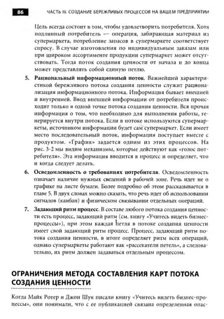 86           ЧАСТЬ III. СОЗДАНИЕ БЕРЕЖЛИВЫХ ПРОЦЕССОВ НА ВАШЕМ ПРЕДПРИЯТИИ


          Цель всегда состоит в том, чтобы удовлетворить потребителя. Хотя
          подлинный потребитель — операция, забирающая материал из
          супермаркета, потребление запасов в супермаркете соответствует
          спросу. В случае изготовления по индивидуальным заказам или
          при широком ассортименте продукции супермаркет может отсут­
          ствовать. Тогда поток создания ценности от начала и до конца
          может представлять собой единую петлю.
       5. Рациональный информационный поток. Важнейшей характери­
          стикой бережливого потока создания ценности служит рациона­
          лизация информационного потока. Информация бывает внешней
          и внутренней. Ввод внешней информации от потребителя проис­
          ходит только в одной точке потока создания ценности. Вся прочая
          информация о том, что необходимо для выполнения работы, ге­
          нерируется внутри потока. Если в потоке используются супермар­
          кеты, источником информации будет сам супермаркет. Если имеет
          место последовательный поток, информация поступает вместе с
          продуктом. «График» задается одним из этих процессов. На
          рис. 3-2 мы видим механизмы, которые действуют как «голос пот­
          ребителя». Эта информация вводится в процесс и определяет, что
          и когда следует делать.
       6. Осведомленность о требованиях потребителя. Осведомленность
          означает наличие нужных сведений в рабочей зоне. Речь идет не о
          графике на листе бумаги. Более подробно об этом рассказывается в
          главе 5. В двух словах можно сказать, что речь идет об использовании
          сигналов (канбан) и физическом связывании отдельных операций.
       7. Задающий ритм процесс. В составе любого потока создания ценнос­
          ти есть процесс, задающий ритм (см. книгу «Учитесь видеть бизнес-
          процессы»), при этом каждая кетля в потоке создания ценности
          имеет свой задающий ритм процесс. Процесс, задающий ритм по­
          тока создания ценности, в итоге определяет ритм всех операций,
          однако супермаркеты работают как «рассекатели петель», а следова­
          тельно, их ритм должен задаваться отдельным процессом.


ОГРАНИЧЕНИЯ МЕТОДА СОСТАВЛЕНИЯ КАРТ ПОТОКА
СОЗДАНИЯ ЦЕННОСТИ

Когда Майк Ротер и Джон Шук писали книгу «Учитесь видеть бизнес-про­
цессы», они понимали, что с ее публикацией связана определенная опас­
 