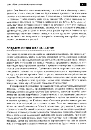 Глава 3. Приступаем к сокращению потерь                               87

ность. Они боялись, что читатели отнесутся к ней как к сборнику готовых
рецептов, решив, что для освоения бережливого производства достаточно
следовать пошаговым инструкциям. К сожалению, в реальности все намно­
го сложнее. Чтобы освоить всего лишь основы TPS, нужно несколько лет
заниматься проектами по усовершенствованию на Toyota. Есть масса ве­
щей, научиться которым можно только на практике. Тому, кто составля­
ет карту потока создания ценности, кажется, что он осваивает бережливое
производство, хотя на деле он всего лишь рисует картинки. Развивая уже
упомянутую аналогию, можно сказать, что, если я вручу вам проект здания,
это не значит, что вы сумеете его построить, поскольку такая работа требует
множества навыков и умений.


СОЗДАЕМ ПОТОК ШАГ ЗА ШАГОМ

Составление карты потока создания ценности показывает, как сложить ку­
сочки головоломки, чтобы получить связанный поток. Занимаясь кайдзен
на локальном уровне, мы можем снизить время переналадки здесь, создать
ячейку там, установить на разных участках предприятия несколько уст­
ройств для предупреждения ошибок и в результате получить маленькие ос­
тровки усовершенствований. Однако подлинная реорганизации приходит
с созданием системы, где материал плавно перемещается с одной операции
на другую с учетом времени такта — ритма, задаваемого потребительским
спросом. Выполнение операций должно быть столь же слаженным, как игра
хорошего симфонического оркестра. Но как этого добиться? С чего начать
внедрение, когда карта будущего состояния будет готова?
   Формирование бережливых процессов требует методичного, поэтапного
подхода. Первым шагом, предшествующим созданию потока единичных
изделий, является создание стабильного процесса, который способен удов­
летворить нужды потребителя. Создание потока и последующее связывание
операций способствуют выявлению проблем, и любые отклонения ведут к
остановке производства. Крайне важно обеспечить устойчивую вопроизво-
димость всех операций до создания потока. Если вы пытаетесь создать
поток, не позаботившись о базовой подготовке, результаты будут ката­
строфическими. Не пытайтесь достичь совершенства, поскольку совершен­
ствование должно продолжаться и после того, как вы создадите отлаженный
поток. Добившись надлежащей стабильности одной операции, принимай­
тесь за следующий процесс, после чего «состыкуйте» или «свяжите» эти два
процесса, сделав их взаимозависимыми. Продолжайте так шаг за шагом,
пока все операции в потоке создания ценности не будут связаны и поток
 