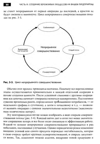 88         ЧАСТЬ III. СОЗДАНИЕ БЕРЕЖЛИВЫХ ПРОЦЕССОВ НА ВАШЕМ ПРЕДПРИЯТИИ


не станет непрерывным от первой операции до последней, а простои не
будут сведены к минимуму. Цикл непрерывного совершенствования пока­
зан на рис. 3-3.




Рис. 3-3. Цикл непрерывного совершенствования

   Обычно этот процесс проводится поэтапно. Поначалу все перечисленные
этапы осуществляются применительно к каждой отдельной операции в
потоке создания ценности. После успешной стыковки с другими операци­
ями вся цепочка начинает совершенствоваться одновременно. Постепенное
сужение временных рамок, определяемых требованиями потребителя, — от
недельного графика к суточному, а затем к почасовому и т.д. — позволя­
ет выявить операции с самыми значительными недостатками (максималь­
ным количеством потерь).
   Эту повторяющуюся петлю можно изобразить в виде спирали совершен­
ствования потока (рис. 3-4). Каждый виток дает в итоге все менее значитель­
ное сокращение потерь и все более тесно связанную и эффективную работу.
В какой-то момент непрерывное совершенствование превращается в ряд
небольших, постепенных улучшений. Однако периодически резкое изменение
внешних условий или самого продукта порождает нестабильность, которая
в свою очередь требует крупных усовершенствований, и спираль запускает­
ся вновь. Так, изменение модели изделия, внедрение новой продукции и
 
