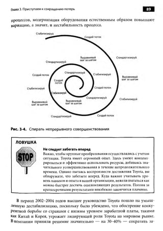 Глава 3. Приступаем к сокращению потерь                                       89


процессов, модернизация оборудования естественным образом повышают
вариацию, а значит, и нестабильность процесса.




Рис. 3-4. Спираль непрерывного совершенствования


  ЛОВУШ КА
                   Не следует забегать вперед
                   Важно, чтобы крупные преобразования осуществлялись с учетом
                   ситуации. Toyota имеет огромный опыт. Здесь умеют концент'
                   рироваться и эффективно использовать ресурсы, добиваясь зна­
                   чительного усовершенствования в течение непродолжительного
                   времени. Однако пытаясь воспроизвести достижения Toyota, вы
                   обнаружите, что забегаете вперед. Куда важнее учитывать уро­
                   вень навыков и опыта в вашей организации, нежели пытаться как
                   можно быстрее достичь ошеломляющих результатов. Погоня за
                   краткосрочными результатами неизбежно закончится плачевно.


   В период 2002-2004 годов высшее руководство Toyota пошло на умыш­
ленную дестабилизацию, поскольку было убеждено, что обострение конку­
рентной борьбы со странами с низким уровнем заработной платы, такими
как Китай и Корея, угрожает лидирующей роли Toyota на мировом рынке.
В компании приняли решение значительно — на 30-40% — сократить за­
 