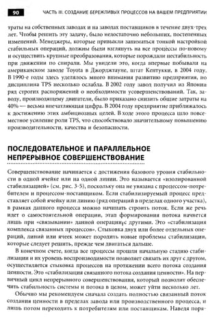90         ЧАСТЬ III. СОЗДАНИЕ БЕРЕЖЛИВЫХ ПРОЦЕССОВ НА ВАШЕМ ПРЕДПРИЯТИИ


траты на собственных заводах и на заводах поставщиков в течение двух-трех
лет. Чтобы решить эту задачу, было недостаточно небольших, постепенных
изменений. Менеджеры, которые привыкли заниматься тонкой настройкой
стабильных операций, должны были взглянуть на все процессы по-новому
и осуществить крупные преобразования, которые порождали нестабильность
при движении по спирали. Мы увидели эго, когда впервые побывали на
американском заводе Toyota в Джорджтауне, штат Кентукки, в 2004 году.
В 1990-е годы здесь уделялось много внимания развитию предприятия, но
дисциплина TPS несколько ослабла. В 2002 году завод получил из Японии
ряд строгих распоряжений о необходимости усовершенствований. Так, за­
воду, производящему двигатели, было приказано снизить общие затраты на
40% — весьма впечатляющая цифра. В 2004 году предприятие приближалось
к достижению этих амбициозных целей. В ходе этого процесса шло повсе­
местное усиление роли TPS, что способствовало значительному повышению
производительности, качества и безопасности.


ПОСЛЕДОВАТЕЛЬНОЕ И ПАРАЛЛЕЛЬНОЕ
НЕПРЕРЫВНОЕ СОВЕРШЕНСТВОВАНИЕ

Совершенствование начинается с достижения базового уровня стабильно­
сти в одной ячейке или на одной линии. Это называется «изолированной
стабилизацией» (см. рис. 3-5), поскольку она не увязана с процессом-потре­
бителем и процессом-поставщиком. Если стабилизируемый процесс пред­
ставляет собой ячейку или линию (ряд операций в пределах одного участка),
в рамках данного процесса можно начинать строить поток. Если же речь
идет о самостоятельной операции, этап формирования потока начнется
лишь при «связывании» данной операции(С другими. Это «стабилизация
комплекса связанных процессов». Стыковка двух или более отдельных опе­
раций, линий или ячеек может породить новые проблемы стабилизации,
которые следует решить, прежде чем двигаться дальше.
   В конечном счете, когда все процессы прошли начальную стадию стаби­
лизации и их уровень воспроизводимости позволяет связать их друг с другом,
осуществляется стыковка процессов на протяжении всего потока создания
ценности. Это «стабилизация связанного потока создания ценности». На пер­
вичный цикл непрерывного совершенствования, который позволит обеспе­
чить стабильность системы и потока в целом, может уйти несколько лет.
   Обычно мы рекомендуем сначала создать полностью связанный поток
создания ценности в пределах завода или производственного процесса, и
лиш ь потом переходить к потребителям или поставщикам. Наведя поря-
 